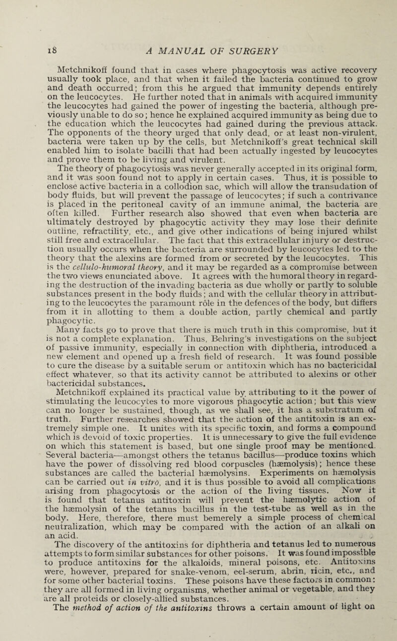 Metchnikoff found that in cases where phagocytosis was active recovery usually took place, and that when it failed the bacteria continued to grow and death occurred; from this he argued that immunity depends entirely on the leucocytes. He further noted that in animals with acquired immunity the leucocytes had gained the power of ingesting the bacteria, although pre¬ viously unable to do so; hence he explained acquired immunity as being due to the education which the leucocytes had gained during the previous attack. The opponents of the theory urged that only dead, or at least non-virulent, bacteria were taken up by the cells, but Metchnikoff’s great technical skill enabled him to isolate bacilli that had been actually ingested by leucocytes and prove them to be living and virulent. The theory of phagocytosis was never generally accepted in its original form, and it was soon found not to apply in certain cases. Thus, it is possible to enclose active bacteria in a collodion sac, which will allow the transudation of body fluids, but will prevent the passage of leucocytes; if such a contrivance is placed in the peritoneal cavity of an immune animal, the bacteria are often killed. Further research also showed that even when bacteria are ultimately destroyed by phagocytic activity they may lose their definite outline, refractility, etc., and give other indications of being injured whilst still free and extracellular. The fact that this extracellular injury or destruc¬ tion usually occurs when the bacteria are surrounded by leucocytes led to the theory that the alexins are formed from or secreted by the leucocytes. This is the cellulo-humoral theory, and it may be regarded as a compromise between the two views enunciated above. It agrees with the humoral theory in regard¬ ing the destruction of the invading bacteria as due wholly or partly to soluble substances present in the body fluids; and with the cellular theory in attribut¬ ing to the leucocytes the paramount role in the defences of the body, but differs from it in allotting to them a double action, partly chemical and partly phagocytic. Many facts go to prove that there is much truth in this compromise, but it is not a complete explanation. Thus, Behring's investigations on the subject of passive immunity, especially in connection with diphtheria, introduced a new element and opened up a fresh field of research. It was found possible to cure the disease by a suitable serum or antitoxin which has no bactericidal effect whatever, so that its activity cannot be attributed to alexins or other bactericidal substances. Metchnikoff explained its practical value by attributing to it the power of stimulating the leucocytes to more vigorous phagocytic action; but this view can no longer be sustained, though, as we shall see, it has a substratum of truth. Further researches showed that the action of the antitoxin is an ex¬ tremely simple one. It unites with its specific toxin, and forms a compound which is devoid of toxic properties. It is unnecessary to give the full evidence on which this statement is based, but one single proof may be mentioned. Several bacteria—amongst others the tetanus bacillus—produce toxins which have the power of dissolving red blood corpuscles (haemolysis); hence these substances are called the bacterial haemolysins. Experiments on haemolysis can be carried out in vitro, and it is thus possible to avoid all complications arising from phagocytosis or the action of the living tissues. Now it is found that tetanus antitoxin will prevent the haemolytic action of the haemolysin of the tetanus bacillus in the test-tube as well as in the body. Here, therefore, there must bemerely a simple process of chemical neutralization, which may be compared with the action of an alkali on an acid. The discovery of the antitoxins for diphtheria and tetanus led to numerous attempts to form similar substances for other poisons. It was found impossible to produce antitoxins for the alkaloids, mineral poisons, etc. Antitoxins were, however, prepared for snake-venom, eel-serum, abrin, ricin, etc., and for some other bacterial toxins. These poisons have these factors in common: they are all formed in living organisms, whether animal or vegetable, and they are all proteids or closely-allied substances. The method of action of the antitoxins throws a certain amount of light on