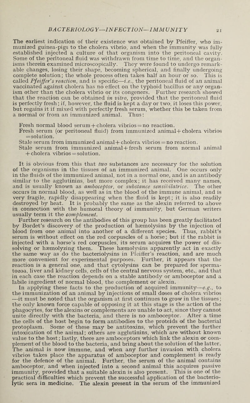 The earliest indication of their existence was obtained by Pfeiffer, who im¬ munized guinea-pigs to the cholera vibrio, and when the immunity was fully established injected a culture of that organism into the peritoneal cavity. Some of the peritoneal fluid was withdrawn from time to time, and the organ¬ isms therein examined microscopically. They were found to undergo remark¬ able changes, losing their shape, becoming spherical, and finally undergoing complete solution; the whole process often takes half an hour or so. This is called Pfeiffer’s reaction, and is specific—i.e., the peritoneal fluid of an animal vaccinated against cholera has no effect on the typhoid bacillus or any organ¬ ism other than the cholera vibrio or its congeners. Further research showed that the reaction can be obtained in vitro, provided that the peritoneal fluid is perfectly fresh; if, however, the fluid is kept a day or two, it loses this power, but regains it if mixed with perfectly fresh serum, whether this be taken from a normal or from an immunized animal. Thus; Fresh normal blood serum -f cholera vibrios = no reaction. Fresh serum (or peritoneal fluid) from immunized animal + cholera vibrios = solution. Stale serum from immunized animal + cholera vibrios = no reaction. Stale serum from immunized animal-t-fresh serum from normal animal + cholera vibrios—solution. It is obvious from this that two substances are necessary for the solution of the organisms in the tissues of an immunized animal. One occurs only in the fluids of the immunized animal, not in a normal one, and is an antibody similar to the agglutinins, but more complex; it has received many names, and is usually known as amboceptor, or substance sensibilatrice. The other occurs in normal blood, as well as in the blood of the immune animal, and is very fragile, rapidly disappearing when the fluid is kept; it is also readily destroyed by heat. It is probably the same as the alexin referred to above in connection with the humoral theory of immunity, but German writers usually term it the complement. Further research on the antibodies of this group has been greatly facilitated by Bordet’s discovery of the production of haemolysins by the injection of blood from one animal into another of a different species. Thus, rabbit’s serum is without effect on the red corpuscles of a horse; but if the rabbit is injected with a horse’s red corpuscles, its serum acquires the power of dis¬ solving or haemolyzing them. These haemolysins apparently act in exactly the same way as do the bacteriolysins in Pfeiffer’s reaction, and are much more convenient for experimental purposes. Further, it appears that the reaction is a general one, and that cytolysins can be prepared for sperma¬ tozoa, liver and kidney cells, cells of the central nervous system, etc., and that in each case the reaction depends on a stable antibody or amboceptor and a labile ingredient of normal blood, the complement or alexin. In applying these facts to the production of acquired immunity—e.g., to the immunization of an animal by injections of small doses of cholera vibrios —it must be noted that the organism at first continues to grow in the tissues; the only known force capable of opposing it at this stage is the action of the phagocytes, for the alexins or complements are unable to act, since they cannot unite directly with the bacteria, and there is no amboceptor. After a time the cells of the host begin to form antibodies to the proteids of the bacterial protoplasm. Some of these may be antitoxins, which prevent the further intoxication of the animal; others are agglutinins, which are without known value to the host; lastly, there are amboceptors which link the alexin or com¬ plement of the blood to the bacteria, and bring about the solution of the latter. The animal is now immune, and when any further invasion with cholera vibrios takes place the apparatus of amboceptor and complement is ready for the defence of the animal. Further, the serum of the animal contains amboceptor, and when injected into a second animal this acquires passive immunity, provided that a suitable alexin is also present. This is one of the practical difficulties which prevent the successful application of the bacterio¬ lytic sera in medicine. The alexin present in the serum of the immunized