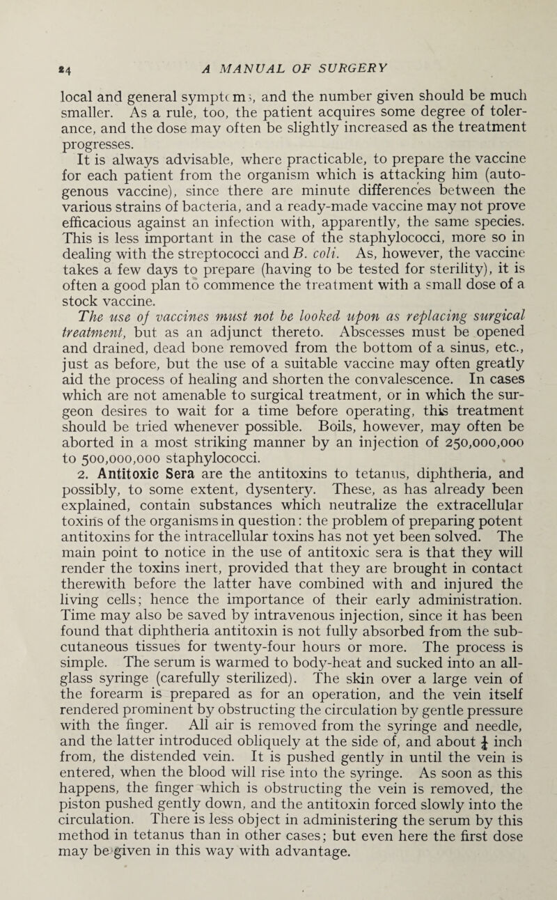 *4 local and general symptc m s, and the number given should be much smaller. As a rule, too, the patient acquires some degree of toler¬ ance, and the dose may often be slightly increased as the treatment progresses. It is always advisable, where practicable, to prepare the vaccine for each patient from the organism which is attacking him (auto¬ genous vaccine), since there are minute differences between the various strains of bacteria, and a ready-made vaccine may not prove efficacious against an infection with, apparently, the same species. This is less important in the case of the staphylococci, more so in dealing with the streptococci and B. coli. As, however, the vaccine takes a few days to prepare (having to be tested for sterility), it is often a good plan to commence the treatment with a small dose of a stock vaccine. The use oj vaccines must not be looked, upon as replacing surgical treatment, but as an adjunct thereto. Abscesses must be opened and drained, dead bone removed from the bottom of a sinus, etc., just as before, but the use of a suitable vaccine may often greatly aid the process of healing and shorten the convalescence. In cases which are not amenable to surgical treatment, or in which the sur¬ geon desires to wait for a time before operating, this treatment should be tried whenever possible. Boils, however, may often be aborted in a most striking manner by an injection of 250,000,000 to 500,000,000 staphylococci. 2. Antitoxic Sera are the antitoxins to tetanus, diphtheria, and possibly, to some extent, dysentery. These, as has already been explained, contain substances which neutralize the extracellular toxins of the organisms in question: the problem of preparing potent antitoxins for the intracellular toxins has not yet been solved. The main point to notice in the use of antitoxic sera is that they will render the toxins inert, provided that they are brought in contact therewith before the latter have combined with and injured the living cells; hence the importance of their early administration. Time may also be saved by intravenous injection, since it has been found that diphtheria antitoxin is not fully absorbed from the sub¬ cutaneous tissues for twenty-four hours or more. The process is simple. The serum is warmed to body-heat and sucked into an all¬ glass syringe (carefully sterilized). The skin over a large vein of the forearm is prepared as for an operation, and the vein itself rendered prominent by obstructing the circulation by gentle pressure with the linger. All air is removed from the syringe and needle, and the latter introduced obliquely at the side of, and about £ inch from, the distended vein. It is pushed gently in until the vein is entered, when the blood will rise into the syringe. As soon as this happens, the finger which is obstructing the vein is removed, the piston pushed gently down, and the antitoxin forced slowly into the circulation. There is less object in administering the serum by this method in tetanus than in other cases; but even here the first dose may be given in this way with advantage.