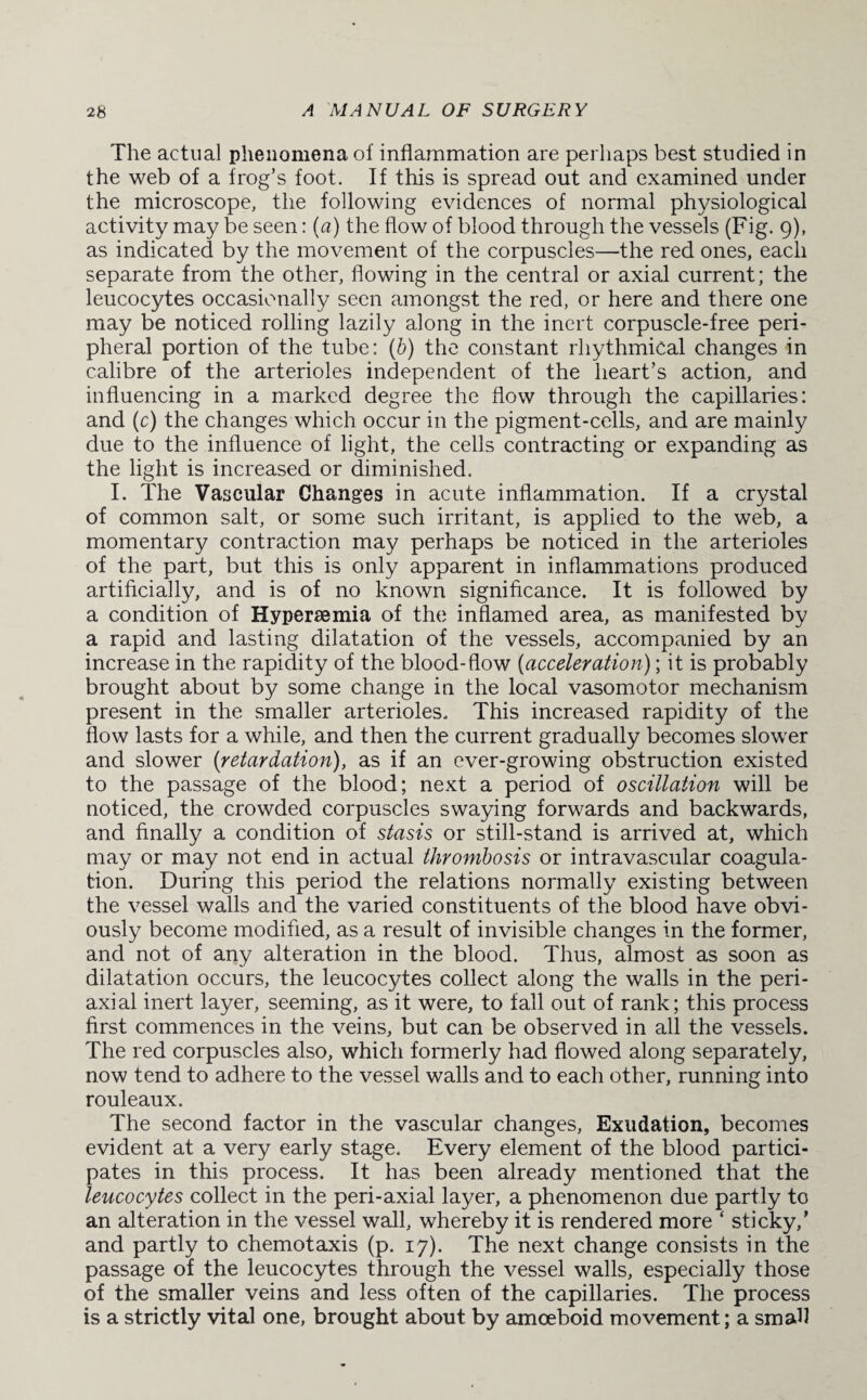 The actual phenomena of inflammation are perhaps best studied in the web of a frog’s foot. If this is spread out and examined under the microscope, the following evidences of normal physiological activity may be seen: (a) the flow of blood through the vessels (Fig. 9), as indicated by the movement of the corpuscles—the red ones, each separate from the other, flowing in the central or axial current; the leucocytes occasionally seen amongst the red, or here and there one may be noticed rolling lazily along in the inert corpuscle-free peri¬ pheral portion of the tube: (b) the constant rhythmical changes in calibre of the arterioles independent of the heart’s action, and influencing in a marked degree the flow through the capillaries: and (c) the changes which occur in the pigment-cells, and are mainly due to the influence of light, the cells contracting or expanding as the light is increased or diminished. I. The Vascular Changes in acute inflammation. If a crystal of common salt, or some such irritant, is applied to the web, a momentary contraction may perhaps be noticed in the arterioles of the part, but this is only apparent in inflammations produced artificially, and is of no known significance. It is followed by a condition of Hypersemia of the inflamed area, as manifested by a rapid and lasting dilatation of the vessels, accompanied by an increase in the rapidity of the blood-flow (acceleration); it is probably brought about by some change in the local vasomotor mechanism present in the smaller arterioles. This increased rapidity of the flow lasts for a while, and then the current gradually becomes slower and slower (retardation), as if an ever-growing obstruction existed to the passage of the blood; next a period of oscillation will be noticed, the crowded corpuscles swaying forwards and backwards, and finally a condition of stasis or still-stand is arrived at, which may or may not end in actual thrombosis or intravascular coagula¬ tion. During this period the relations normally existing between the vessel walls and the varied constituents of the blood have obvi¬ ously become modified, as a result of invisible changes in the former, and not of any alteration in the blood. Thus, almost as soon as dilatation occurs, the leucocytes collect along the walls in the peri¬ axial inert layer, seeming, as it were, to fall out of rank; this process first commences in the veins, but can be observed in all the vessels. The red corpuscles also, which formerly had flowed along separately, now tend to adhere to the vessel walls and to each other, running into rouleaux. The second factor in the vascular changes, Exudation, becomes evident at a very early stage. Every element of the blood partici¬ pates in this process. It has been already mentioned that the leucocytes collect in the peri-axial layer, a phenomenon due partly to an alteration in the vessel wall, whereby it is rendered more * sticky,’ and partly to chemotaxis (p. 17). The next change consists in the passage of the leucocytes through the vessel walls, especially those of the smaller veins and less often of the capillaries. The process is a strictly vital one, brought about by amoeboid movement; a small