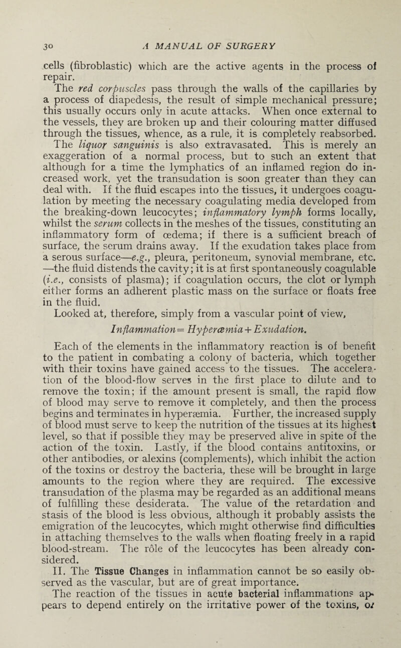 cells (fibroblastic) which are the active agents in the process of repair. The red corpuscles pass through the walls of the capillaries by a process of diapedesis, the result of simple mechanical pressure; this usually occurs only in acute attacks. When once external to the vessels, they are broken up and their colouring matter diffused through the tissues, whence, as a rule, it is completely reabsorbed. The liquor sanguinis is also extravasated. This is merely an exaggeration of a normal process, but to such an extent that although for a time the lymphatics of an inflamed region do in¬ creased work, yet the transudation is soon greater than they can deal with. If the fluid escapes into the tissues, it undergoes coagu¬ lation by meeting the necessary coagulating media developed from the breaking-down leucocytes; inflammatory lymph forms locally, whilst the serum collects in the meshes of the tissues, constituting an inflammatory form of oedema; if there is a sufficient breach of surface, the serum drains away. If the exudation takes place from a serous surface—e.g., pleura, peritoneum, synovial membrane, etc. —the fluid distends the cavity; it is at first spontaneously coagulable (i.e., consists of plasma); if coagulation occurs, the clot or lymph either forms an adherent plastic mass on the surface or floats free in the fluid. Looked at, therefore, simply from a vascular point of view, Inflammation= Hypercemia + Exudation. Each of the elements in the inflammatory reaction is of benefit to the patient in combating a colony of bacteria, which together with their toxins have gained access to the tissues. The accelera- tion of the blood-flow serves in the first place to dilute and to remove the toxin; if the amount present is small, the rapid flow of blood may serve to remove it completely, and then the process begins and terminates in hypenemia. Further, the increased supply of blood must serve to keep the nutrition of the tissues at its highest level, so that if possible they may be preserved alive in spite of the. action of the toxin. Lastly, if the blood contains antitoxins, or other antibodies, or alexins (complements), which inhibit the action of the toxins or destroy the bacteria, these will be brought in large amounts to the region where they are required. The excessive transudation of the plasma may be regarded as an additional means of fulfilling these desiderata. The value of the retardation and stasis of the blood is less obvious, although it probably assists the emigration of the leucocytes, which might otherwise find difficulties in attaching themselves to the walls when floating freely in a rapid blood-stream. The role of the leucocytes has been already con¬ sidered. II. The Tissue Changes in inflammation cannot be so easily ob¬ served as the vascular, but are of great importance. The reaction of the tissues in acute bacterial inflammations ap¬ pears to depend entirely on the irritative power of the toxins, oi