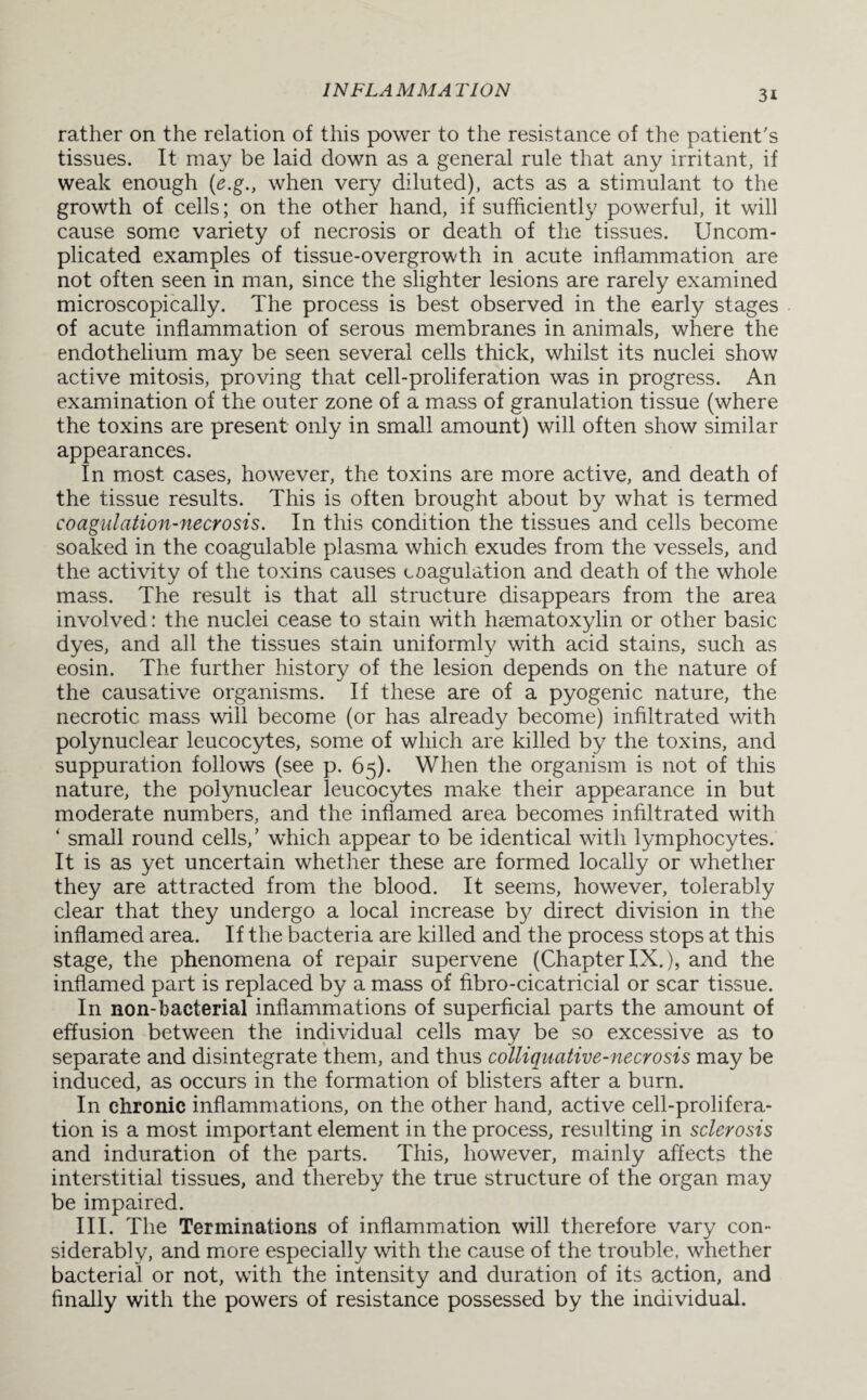 rather on the relation of this power to the resistance of the patient's tissues. It may be laid down as a general rule that any irritant, if weak enough (e.g., when very diluted), acts as a stimulant to the growth of cells; on the other hand, if sufficiently powerful, it will cause some variety of necrosis or death of the tissues. Uncom¬ plicated examples of tissue-overgrowth in acute inflammation are not often seen in man, since the slighter lesions are rarely examined microscopically. The process is best observed in the early stages of acute inflammation of serous membranes in animals, where the endothelium may be seen several cells thick, whilst its nuclei show active mitosis, proving that cell-proliferation was in progress. An examination of the outer zone of a mass of granulation tissue (where the toxins are present only in small amount) will often show similar appearances. In most cases, however, the toxins are more active, and death of the tissue results. This is often brought about by what is termed coagulation-necrosis. In this condition the tissues and cells become soaked in the coagulable plasma which exudes from the vessels, and the activity of the toxins causes coagulation and death of the whole mass. The result is that all structure disappears from the area involved: the nuclei cease to stain with hsematoxylin or other basic dyes, and all the tissues stain uniformly with acid stains, such as eosin. The further history of the lesion depends on the nature of the causative organisms. If these are of a pyogenic nature, the necrotic mass will become (or has already become) infiltrated with polynuclear leucocytes, some of which are killed by the toxins, and suppuration follows (see p. 65). When the organism is not of this nature, the polynuclear leucocytes make their appearance in but moderate numbers, and the inflamed area becomes infiltrated with ‘ small round cells,’ which appear to be identical with lymphocytes. It is as yet uncertain whether these are formed locally or whether they are attracted from the blood. It seems, however, tolerably clear that they undergo a local increase by direct division in the inflamed area. If the bacteria are killed and the process stops at this stage, the phenomena of repair supervene (Chapter IX.), and the inflamed part is replaced by a mass of fibro-cicatricial or scar tissue. I11 non-bacterial inflammations of superficial parts the amount of effusion between the individual cells may be so excessive as to separate and disintegrate them, and thus colliquative-necrosis may be induced, as occurs in the formation of blisters after a burn. In chronic inflammations, on the other hand, active cell-prolifera¬ tion is a most important element in the process, resulting in sclerosis and induration of the parts. This, however, mainly affects the interstitial tissues, and thereby the true structure of the organ may be impaired. III. The Terminations of inflammation will therefore vary con¬ siderably, and more especially with the cause of the trouble, whether bacterial or not, with the intensity and duration of its action, and finally with the powers of resistance possessed by the individual.