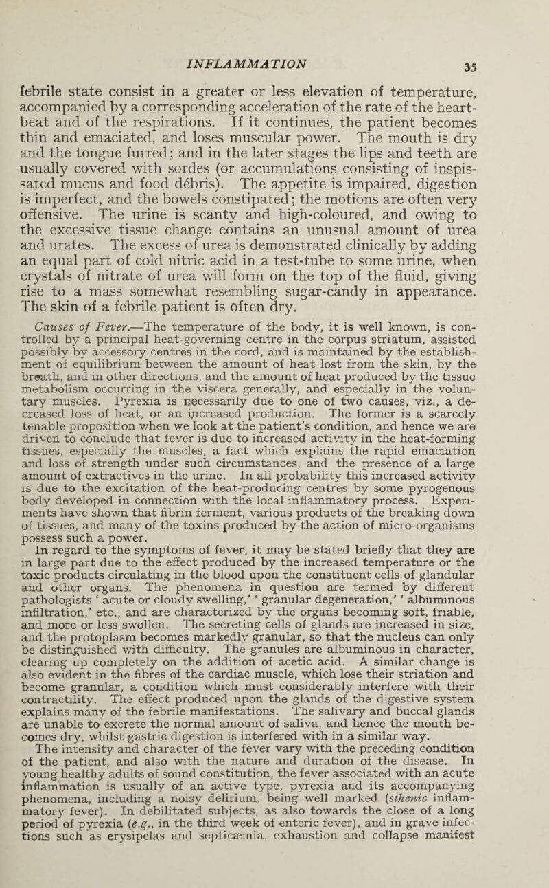 febrile state consist in a greater or less elevation of temperature, accompanied by a corresponding acceleration of the rate of the heart¬ beat and of the respirations. If it continues, the patient becomes thin and emaciated, and loses muscular power. The mouth is dry and the tongue furred; and in the later stages the lips and teeth are usually covered with sordes (or accumulations consisting of inspis¬ sated mucus and food debris). The appetite is impaired, digestion is imperfect, and the bowels constipated; the motions are often very offensive. The urine is scanty and high-coloured, and owing to the excessive tissue change contains an unusual amount of urea and urates. The excess of urea is demonstrated clinically by adding an equal part of cold nitric acid in a test-tube to some urine, when crystals of nitrate of urea will form on the top of the fluid, giving rise to a mass somewhat resembling sugar-candy in appearance. The skin of a febrile patient is often dry. Causes of Fever.—The temperature of the body, it is well known, is con¬ trolled by a principal heat-governing centre in the corpus striatum, assisted possibly by accessory centres in the cord, and is maintained by the establish¬ ment of equilibrium between the amount of heat lost from the skin, by the br®ath, and in other directions, and the amount of heat produced by the tissue metabolism occurring in the viscera generally, and especially in the volun¬ tary muscles. Pyrexia is necessarily due to one of two causes, viz., a de¬ creased loss of heat, or an increased production. The former is a scarcely tenable proposition when we look at the patient’s condition, and hence we are driven to conclude that fever is due to increased activity in the heat-forming tissues, especially the muscles, a fact which explains the rapid emaciation and loss of strength under such circumstances, and the presence of a large amount of extractives in the urine. In all probability this increased activity is due to the excitation of the heat-producing centres by some pyrogenous body developed in connection with the local inflammatory process. Experi¬ ments have shown that fibrin ferment, various products of the breaking down of tissues, and many of the toxins produced by the action of micro-organisms possess such a power. In regard to the symptoms of fever, it may be stated briefly that they are in large part due to the effect produced by the increased temperature or the toxic products circulating in the blood upon the constituent cells of glandular and other organs. The phenomena in question are termed by different pathologists ' acute or cloudy swelling,’ ‘ granular degeneration,' ' albuminous infiltration,’ etc., and are characterized by the organs becoming soft, friable, and more or less swollen. The secreting cells of glands are increased in size, and the protoplasm becomes markedly granular, so that the nucleus can only be distinguished with difficulty. The granules are albuminous in character, clearing up completely on the addition of acetic acid. A similar change is also evident in the fibres of the cardiac muscle, which lose their striation and become granular, a condition which must considerably interfere with their contractility. The effect produced upon the glands of the digestive system explains many of the febrile manifestations. The salivary and buccal glands are unable to excrete the normal amount of saliva, and hence the mouth be¬ comes dry, whilst gastric digestion is interfered with in a similar way. The intensity and character of the fever vary with the preceding condition of the patient, and also with the nature and duration of the disease. In young healthy adults of sound constitution, the fever associated with an acute inflammation is usually of an active type, pyrexia and its accompanying phenomena, including a noisy delirium, being well marked (sthenic inflam¬ matory fever). In debilitated subjects, as also towards the close of a long period of pyrexia (e.g., in the third week of enteric fever), and in grave infec¬ tions such as erysipelas and septicaemia, exhaustion and collapse manifest