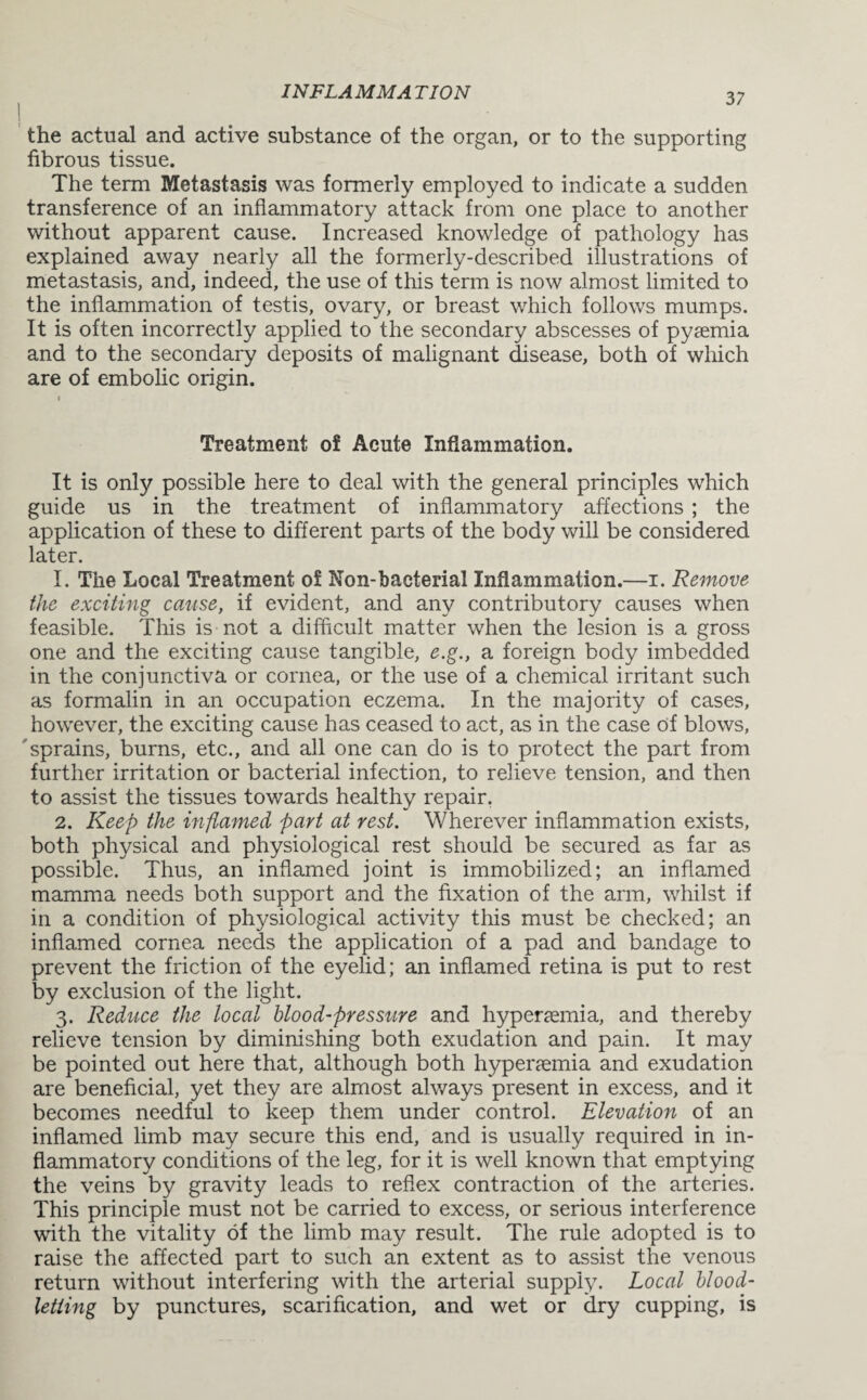 the actual and active substance of the organ, or to the supporting fibrous tissue. The term Metastasis was formerly employed to indicate a sudden transference of an inflammatory attack from one place to another without apparent cause. Increased knowledge of pathology has explained away nearly all the formerly-described illustrations of metastasis, and, indeed, the use of this term is now almost limited to the inflammation of testis, ovary, or breast which follows mumps. It is often incorrectly applied to the secondary abscesses of pysemia and to the secondary deposits of malignant disease, both of which are of embolic origin. Treatment of Acute Inflammation. It is only possible here to deal with the general principles which guide us in the treatment of inflammatory affections ; the application of these to different parts of the body will be considered later. 1. The Local Treatment of Non-bacterial Inflammation.—i. Remove the exciting cause, if evident, and any contributory causes when feasible. This is not a difficult matter when the lesion is a gross one and the exciting cause tangible, e.g., a foreign body imbedded in the conjunctiva or cornea, or the use of a chemical irritant such as formalin in an occupation eczema. In the majority of cases, however, the exciting cause has ceased to act, as in the case of blows, sprains, burns, etc., and all one can do is to protect the part from further irritation or bacterial infection, to relieve tension, and then to assist the tissues towards healthy repair. 2. Keep the inflamed part at rest. Wherever inflammation exists, both physical and physiological rest should be secured as far as possible. Thus, an inflamed joint is immobilized; an inflamed mamma needs both support and the fixation of the arm, whilst if in a condition of physiological activity this must be checked; an inflamed cornea needs the application of a pad and bandage to prevent the friction of the eyelid; an inflamed retina is put to rest by exclusion of the light. 3. Reduce the local blood-pressure and hyperasmia, and thereby relieve tension by diminishing both exudation and pain. It may be pointed out here that, although both hypenemia and exudation are beneficial, yet they are almost always present in excess, and it becomes needful to keep them under control. Elevation of an inflamed limb may secure this end, and is usually required in in¬ flammatory conditions of the leg, for it is well known that emptying the veins by gravity leads to reflex contraction of the arteries. This principle must not be carried to excess, or serious interference with the vitality of the limb may result. The rule adopted is to raise the affected part to such an extent as to assist the venous return without interfering with the arterial supply. Local blood¬ letting by punctures, scarification, and wet or dry cupping, is