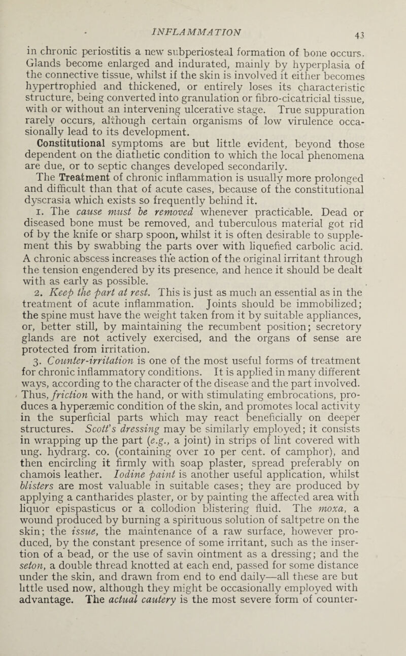 43 in chronic periostitis a new subperiosteal formation of bone occurs. Glands become enlarged and indurated, mainly by hyperplasia of the connective tissue, whilst if the skin is involved it either becomes hypertrophied and thickened, or entirely loses its characteristic structure, being converted into granulation or fibro-cicatricial tissue, with or without an intervening ulcerative stage. True suppuration rarely occurs, although certain organisms of lowr virulence occa¬ sionally lead to its development. Constitutional symptoms are but little evident, beyond those dependent on the diathetic condition to which the local phenomena are due, or to septic changes developed secondarily. The Treatment of chronic inflammation is usually more prolonged and difficult than that of acute cases, because of the constitutional dyscrasia which exists so frequently behind it. 1. The cause must be removed whenever practicable. Dead or diseased bone must be removed, and tuberculous material got rid of by the knife or sharp spoon, whilst it is often desirable to supple¬ ment this by swabbing the parts over with liquefied carbolic acid. A chronic abscess increases the action of the original irritant through the tension engendered by its presence, and hence it should be dealt with as early as possible. 2. Keep the part at rest. This is just as much an essential as in the treatment of acute inflammation. Joints should be immobilized; the spine must have the weight taken from it by suitable appliances, or, better still, by maintaining the recumbent position; secretory glands are not actively exercised, and the organs of sense are protected from irritation. 3. Counter-irritation is one of the most useful forms of treatment for chronic inflammatory conditions. It is applied in many different ways, according to the character of the disease and the part involved. Thus, friction with the hand, or with stimulating embrocations, pro¬ duces a hypersemic condition of the skin, and promotes local activity in the superficial parts which may react beneficially on deeper structures. Scott's dressing may be similarly employed; it consists in wrapping up the part (e.g., a joint) in strips of lint covered with ung. hydrarg. co. (containing over 10 per cent, of camphor), and then encircling it firmly with soap plaster, spread preferably on chamois leather. Iodine paint is another useful application, whilst blisters are most valuable in suitable cases; they are produced by applying a cantharides plaster, or by painting the affected area with liquor epispasticus or a collodion blistering fluid. The moxa, a wound produced by burning a spirituous solution of saltpetre on the skin; the issue, the maintenance of a raw surface, however pro¬ duced, by the constant presence of some irritant, such as the inser¬ tion of a bead, or the use of savin ointment as a dressing; and the seton, a double thread knotted at each end, passed for some distance under the skin, and drawn from end to end daily—all these are but little used now, although they might be occasionally employed with advantage. The actual cautery is the most severe form of counter-