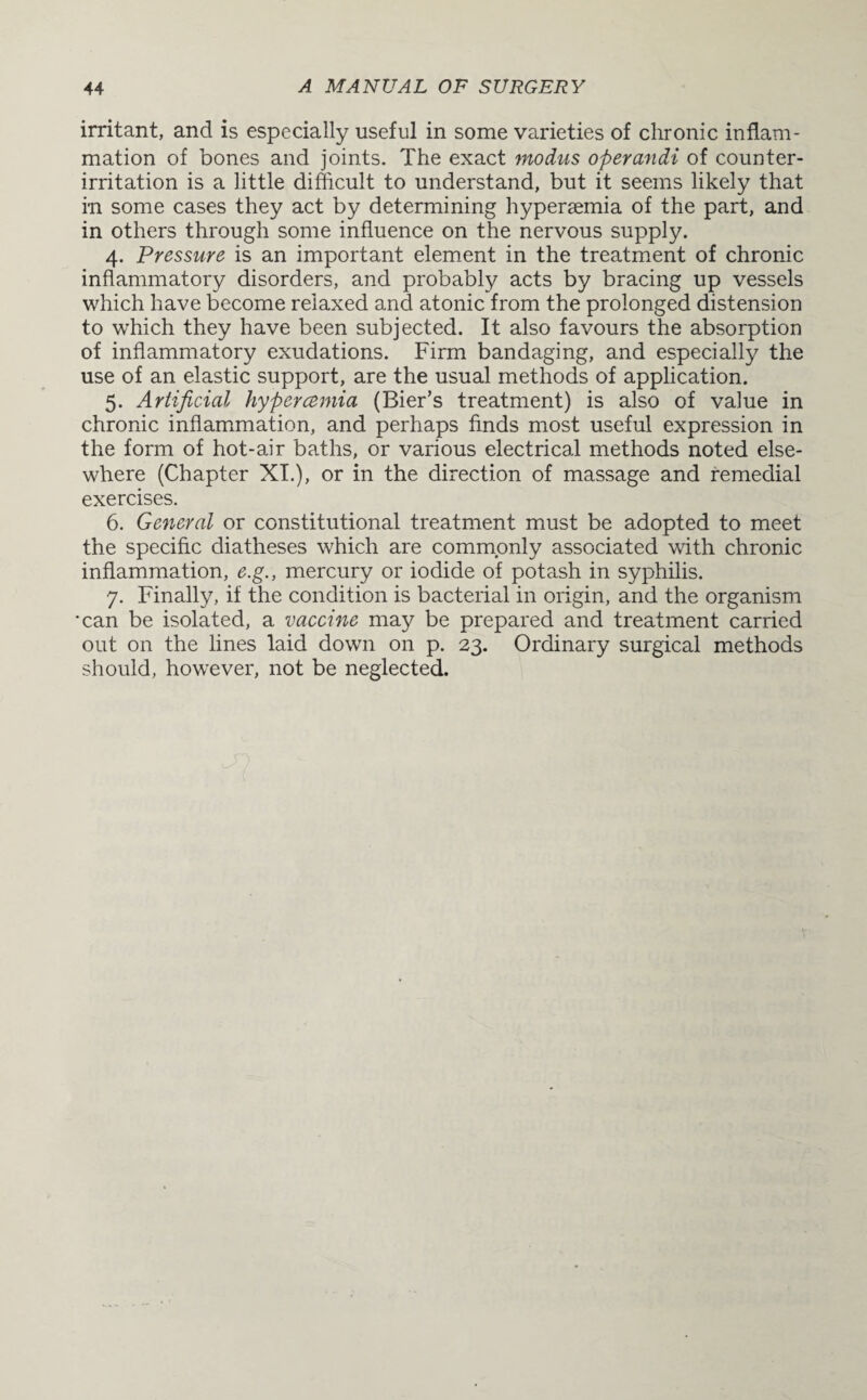 irritant, and is especially useful in some varieties of chronic inflam¬ mation of bones and joints. The exact modus operandi of counter¬ irritation is a little difficult to understand, but it seems likely that in some cases they act by determining hypersemia of the part, and in others through some influence on the nervous supply. 4. Pressure is an important element in the treatment of chronic inflammatory disorders, and probably acts by bracing up vessels which have become relaxed and atonic from the prolonged distension to which they have been subjected. It also favours the absorption of inflammatory exudations. Firm bandaging, and especially the use of an elastic support, are the usual methods of application. 5. Artificial hypercemia (Bier’s treatment) is also of value in chronic inflammation, and perhaps finds most useful expression in the form of hot-air baths, or various electrical methods noted else¬ where (Chapter XI.), or in the direction of massage and remedial exercises. 6. General or constitutional treatment must be adopted to meet the specific diatheses which are commonly associated with chronic inflammation, e.g., mercury or iodide of potash in syphilis. 7. Finally, if the condition is bacterial in origin, and the organism *can be isolated, a vaccine may be prepared and treatment carried out on the lines laid dow7n on p. 23. Ordinary surgical methods should, however, not be neglected.
