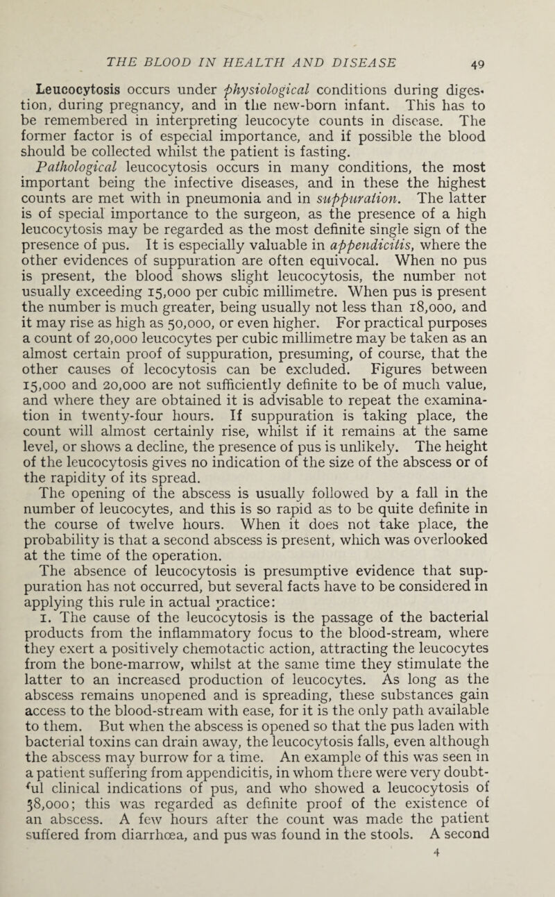Leucocytosis occurs under physiological conditions during diges¬ tion, during pregnancy, and in the new-born infant. This has to be remembered in interpreting leucocyte counts in disease. The former factor is of especiad importance, and if possible the blood should be collected whilst the patient is fasting. Pathological leucocytosis occurs in many conditions, the most important being the infective diseases, and in these the highest counts are met with in pneumonia and in suppuration. The latter is of special importance to the surgeon, as the presence of a high leucocytosis may be regarded as the most definite single sign of the presence of pus. It is especially valuable in appendicitis, where the other evidences of suppuration are often equivocal. When no pus is present, the blood shows slight leucocytosis, the number not usually exceeding 15,000 per cubic millimetre. When pus is present the number is much greater, being usually not less than 18,000, and it may rise as high as 50,000, or even higher. For practical purposes a count of 20,000 leucocytes per cubic millimetre may be taken as an almost certain proof of suppuration, presuming, of course, that the other causes of lecocytosis can be excluded. Figures between 15 ,000 and 20,000 are not sufficiently definite to be of much value, and where they are obtained it is advisable to repeat the examina¬ tion in twenty-four hours. If suppuration is taking place, the count will almost certainly rise, whilst if it remains at the same level, or shows a decline, the presence of pus is unlikely. The height of the leucocytosis gives no indication of the size of the abscess or of the rapidity of its spread. The opening of the abscess is usually followed by a fall in the number of leucocytes, and this is so rapid as to be quite definite in the course of twelve hours. When it does not take place, the probability is that a second abscess is present, which was overlooked at the time of the operation. The absence of leucocytosis is presumptive evidence that sup¬ puration has not occurred, but several facts have to be considered in applying this rule in actual practice: 1. The cause of the leucocytosis is the passage of the bacterial products from the inflammatory focus to the blood-stream, where they exert a positively chemotactic action, attracting the leucocytes from the bone-marrow, whilst at the same time they stimulate the latter to an increased production of leucocytes. As long as the abscess remains unopened and is spreading, these substances gain access to the blood-stream with ease, for it is the only path available to them. But when the abscess is opened so that the pus laden with bacterial toxins can drain away, the leucocytosis falls, even although the abscess may burrow for a time. An example of this was seen in a patient suffering from appendicitis, in whom there were very doubt- ffil clinical indications of pus, and who showed a leucocytosis of 38,000; this was regarded as definite proof of the existence of an abscess. A few hours after the count was made the patient suffered from diarrhoea, and pus was found in the stools. A second 4
