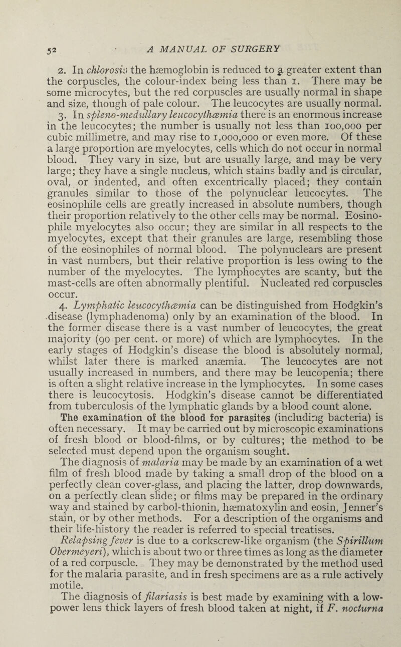 2. In chlorosis* the hemoglobin is reduced to a. greater extent than the corpuscles, the colour-index being less than i. There may be some microcytes, but the red corpuscles are usually normal in shape and size, though of pale colour. The leucocytes are usually normal. 3. In spleno-medullary leucocythcemia there is an enormous increase in the leucocytes; the number is usually not less than 100,000 per cubic millimetre, and may rise to 1,000,000 or even more. Of these a large proportion are myelocytes, cells which do not occur in normal blood. They vary in size, but are usually large, and may be very large; they have a single nucleus, which stains badly and is circular, oval, or indented, and often excentrically placed; they contain granules similar to those of the polynuclear leucocytes. The eosinophile cells are greatly increased in absolute numbers, though their proportion relatively to the other cells may be normal. Eosino¬ phile myelocytes also occur; they are similar in all respects to the myelocytes, except that their granules are large, resembling those of the eosinophiles of normal blood. The polynuclears are present in vast numbers, but their relative proportion is less owing to the number of the myelocytes. The lymphocytes are scanty, but the mast-cells are often abnormally plentiful. Nucleated red corpuscles occur. 4. Lymphatic leucocythcemia can be distinguished from Hodgkin’s •disease (lymphadenoma) only by an examination of the blood. In the former disease there is a vast number of leucocytes, the great majority (90 per cent, or more) of which are lymphocytes. In the early stages of Hodgkin’s disease the blood is absolutely normal, whilst later there is marked anaemia. The leucocytes are not usually increased in numbers, and there may be leucopenia; there is often a slight relative increase in the lymphocytes. In some cases there is leucocytosis. Hodgkin’s disease cannot be differentiated from tuberculosis of the lymphatic glands by a blood count alone. The examination of the blood for parasites (including bacteria) is often necessary. It may be carried out by microscopic examinations of fresh blood or blood-films, or by cultures; the method to be selected must depend upon the organism sought. The diagnosis of malaria may be made by an examination of a wet film of fresh blood made by taking a small drop of the blood on a perfectly clean cover-glass, and placing the latter, drop downwards, on a perfectly clean slide; or films may be prepared in the ordinary way and stained by carbol-thionin, hcematoxylin and eosin, Jenner’s stain, or by other methods. For a description of the organisms and their life-history the reader is referred to special treatises. Relapsing fever is due to a corkscrew-like organism (the Spirillum Obermeyeri), which is about two or three times as long as the diameter of a red corpuscle. They may be demonstrated by the method used for the malaria parasite, and in fresh specimens are as a rule actively motile. The diagnosis of filariasis is best made by examining with a low- power lens thick layers of fresh blood taken at night, if F. nocturna