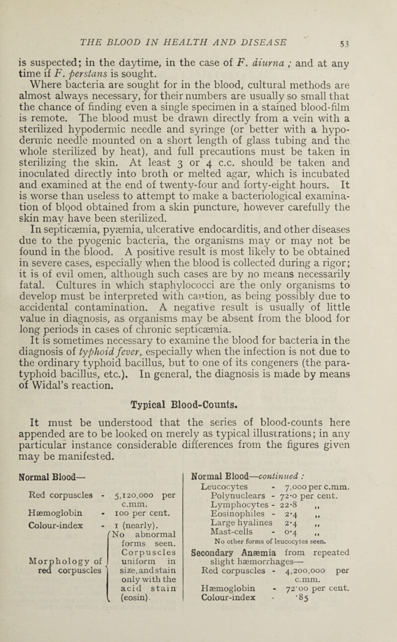 is suspected; in the daytime, in the case of F. diurna ; and at any time if F. per stems is sought. Where bacteria are sought for in the blood, cultural methods are almost always necessary, for their numbers are usually so small that the chance of finding even a single specimen in a stained blood-film is remote. The blood must be drawn directly from a vein with a sterilized hypodermic needle and syringe (or better with a hypo¬ dermic needle mounted on a short length of glass tubing and the whole sterilized by heat), and full precautions must be taken in sterilizing the skin. At least 3 or 4 c.c. should be taken and inoculated directly into broth or melted agar, which is incubated and examined at the end of twenty-four and forty-eight hours. It is worse than useless to attempt to make a bacteriological examina¬ tion of blood obtained from a skin puncture, however carefully the skin may have been sterilized. In septicaemia, pyaemia, ulcerative endocarditis, and other diseases due to the pyogenic bacteria, the organisms may or may not be found in the blood. A positive result is most likely to be obtained in severe cases, especially when the blood is collected during a rigor; it is of evil omen, although such cases are by no means necessarily fatal. Cultures in which staphylococci are the only organisms to develop must be interpreted with caution, as being possibly due to accidental contamination. A negative result is usually of little value in diagnosis, as organisms may be absent from the blood for long periods in cases of chronic septicaemia. It is sometimes necessary to examine the blood for bacteria in the diagnosis of typhoid fever, especially when the infection is not due to the ordinary typhoid bacillus, but to one of its congeners (the para¬ typhoid bacillus, etc.). In general, the diagnosis is made by means of Widal’s reaction. Typical Blood-Counts. It must be understood that the series of blood-counts here appended are to be looked on merely as typical illustrations; in any particular instance considerable differences from the figures given may be manifested. Normal Blood— Red corpuscles - 5,120,000 per c.mm. Haemoglobin - 100 per cent. Colour-index: Morphology of red corpuscles 1 (nearly). rNo abnormal forms seen. Corpuscles uniform in size, and stain only with the acid stain k (eosin). Normal Blood—continued : Leucocytes - 7,000 per c.mm. Polynuclears - 72*0 per cent. Lymphocytes - 22*8 ,, Eosinophiles - 2*4 ,, Large hyalines 2*4 ,, Mast-cells - 0*4 ,, No other forms ofleucocytes seen. Secondary Anaemia from repeated slight haemorrhages— Red corpuscles - 4,200,000 per c.mm. Haemoglobin - 72^00 per cent. Colour-index * ‘85