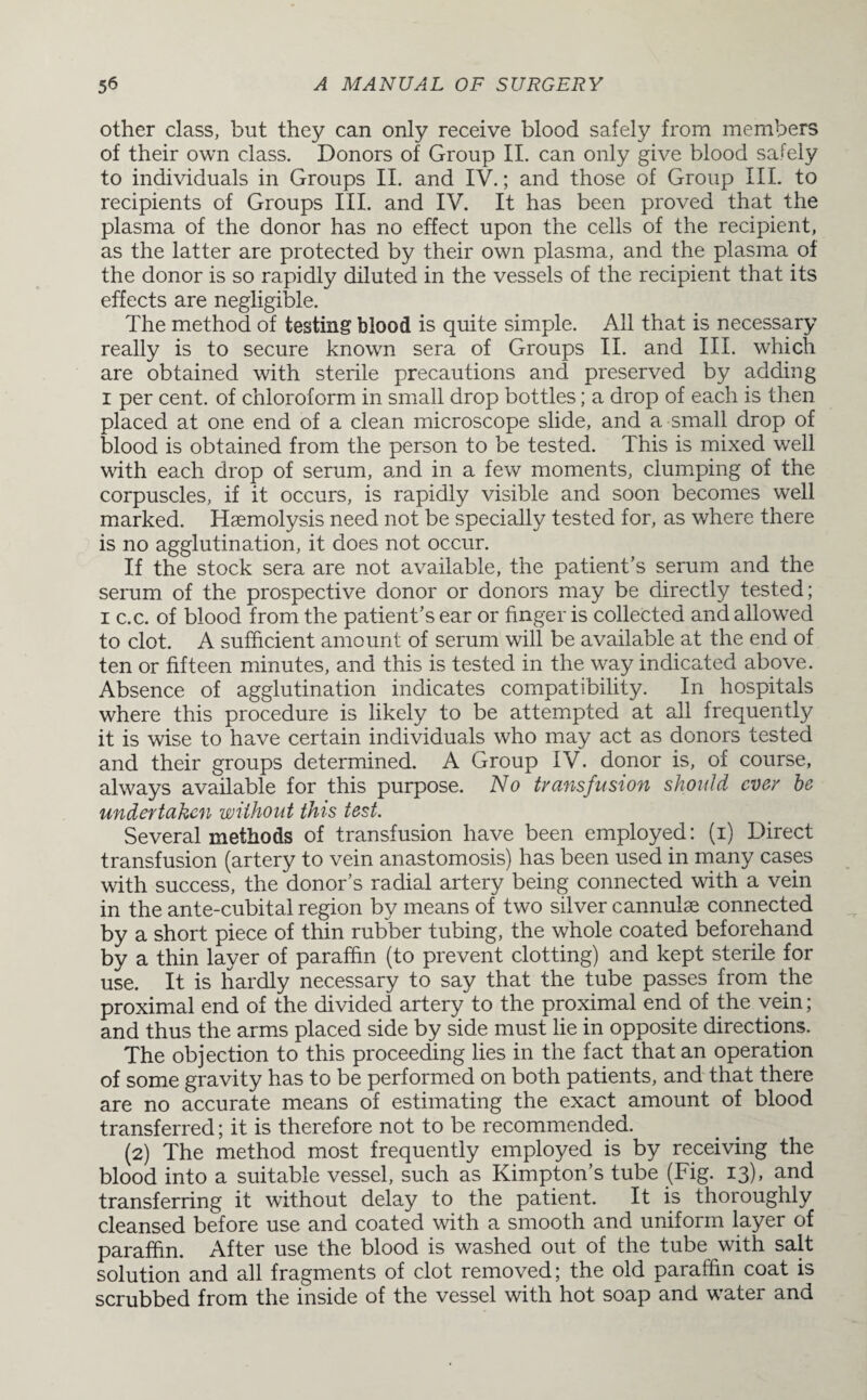other class, but they can only receive blood safely from members of their own class. Donors of Group II. can only give blood safely to individuals in Groups II. and IV.; and those of Group III. to recipients of Groups III. and IV. It has been proved that the plasma of the donor has no effect upon the cells of the recipient, as the latter are protected by their own plasma, and the plasma of the donor is so rapidly diluted in the vessels of the recipient that its effects are negligible. The method of testing blood is quite simple. All that is necessary really is to secure known sera of Groups II. and III. which are obtained with sterile precautions and preserved by adding i per cent, of chloroform in small drop bottles; a drop of each is then placed at one end of a clean microscope slide, and a small drop of blood is obtained from the person to be tested. This is mixed well with each drop of serum, and in a few moments, clumping of the corpuscles, if it occurs, is rapidly visible and soon becomes well marked. Haemolysis need not be specially tested for, as where there is no agglutination, it does not occur. If the stock sera are not available, the patient’s serum and the serum of the prospective donor or donors may be directly tested; i c.c. of blood from the patient’s ear or finger is collected and allowed to clot. A sufficient amount of serum will be available at the end of ten or fifteen minutes, and this is tested in the way indicated above. Absence of agglutination indicates compatibility. In hospitals where this procedure is likely to be attempted at all frequently it is wise to have certain individuals who may act as donors tested and their groups determined. A Group IV. donor is, of course, always available for this purpose. No transfusion should ever he undertaken without this test. Several methods of transfusion have been employed: (i) Direct transfusion (artery to vein anastomosis) has been used in many cases with success, the donor’s radial artery being connected with a vein in the ante-cubital region by means of two silver cannulae connected by a short piece of thin rubber tubing, the whole coated beforehand by a thin layer of paraffin (to prevent clotting) and kept sterile for use. It is hardly necessary to say that the tube passes from the proximal end of the divided artery to the proximal end of the vein; and thus the arms placed side by side must lie in opposite directions. The objection to this proceeding lies in the fact that an operation of some gravity has to be performed on both patients, and that there are no accurate means of estimating the exact amount of blood transferred; it is therefore not to be recommended. (2) The method most frequently employed is by receiving the blood into a suitable vessel, such as Kimpton’s tube (Fig. 13), and transferring it without delay to the patient. It is thoroughly cleansed before use and coated with a smooth and uniform layer of paraffin. After use the blood is washed out of the tube with salt solution and all fragments of clot removed; the old paraffin coat is scrubbed from the inside of the vessel with hot soap and water and