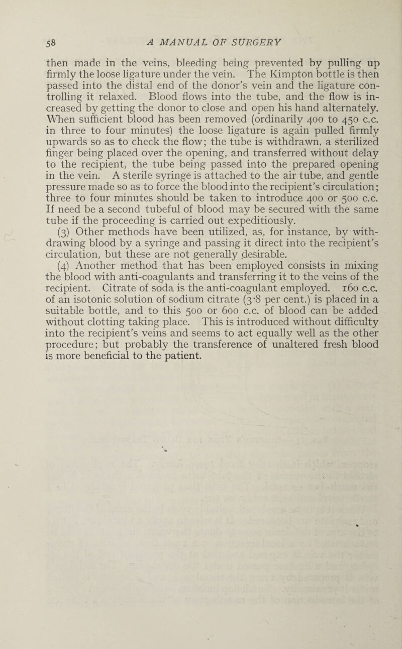 then made in the veins, bleeding being prevented by pulling up firmly the loose ligature under the vein. The Kimpton bottle is then passed into the distal end of the donor’s vein and the ligature con¬ trolling it relaxed. Blood flows into the tube, and the flow is in¬ creased by getting the donor to close and open his hand alternately. When sufficient blood has been removed (ordinarily 400 to 450 c.c. in three to four minutes) the loose ligature is again pulled firmly upwards so as to check the flow; the tube is withdrawn, a sterilized finger being placed over the opening, and transferred without delay to the recipient, the tube being passed into the prepared opening in the vein. A sterile syringe is attached to the air tube, and gentle pressure made so as to force the blood into the recipient’s circulation; three to four minutes should be taken to introduce 400 or 500 c.c. If need be a second tubeful of blood may be secured with the same tube if the proceeding is carried out expeditiously. (3) Other methods have been utilized, as, for instance, by with¬ drawing blood by a syringe and passing it direct into the recipient’s circulation, but these are not generally desirable. (4) Another method that has been employed consists in mixing the blood with anti-coagulants and transferring it to the veins of the recipient. Citrate of soda is the anti-coagulant employed. 160 c.c. of an isotonic solution of sodium citrate (3*8 per cent.) is placed in a suitable bottle, and to this 500 or 600 c.c. of blood can be added without clotting taking place. This is introduced without difficulty into the recipient’s veins and seems to act equally well as the other procedure; but probably the transference of unaltered fresh blood is more beneficial to the patient.