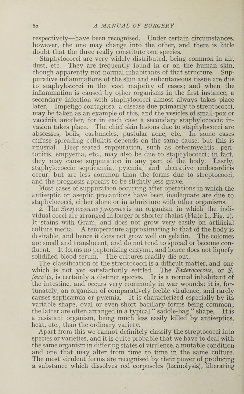 respectively—have been recognised. Under certain circumstances, however, the one may change into the other, and there is little doubt that the three really constitute one species. Staphylococci are very widely distributed, being common in air, dust, etc. They are frequently found in or on the human skin, though apparently not normal inhabitants of that structure. Sup¬ purative inflammations of the skin and subcutaneous tissue are due to staphylococci in the vast majority of cases; and when the inflammation is caused by other organisms in the first instance, a secondary infection with staphylococci almost always takes place later. Impetigo contagiosa, a disease due primarily to streptococci, may be taken as an example of this, and the vesicles of small-pox or vaccinia another, for in each case a secondary staphylococcic in¬ vasion takes place. The chief skin lesions due to staphylococci are abscesses, boils, carbuncles, pustular acne, etc. In some cases diffuse spreading cellulitis depends on the same cause, but this is unusual. Deep-seated suppuration, such as osteomyelitis, peri¬ tonitis, empyema, etc., may also be due to staphylococci; in fact, they may cause suppuration in any part of the body. Lastly, staphylococcic septicaemia, pyaemia, and ulcerative endocarditis occur, but are less common than the forms due to streptococci, and the prognosis appears to be slightly less grave. Most cases of suppuration occurring after operations in which the antiseptic or aseptic precautions have been inadequate are due to staphylococci, either alone or in admixture with other organisms. 2. The Streptococcus pyogenes is an organism in which the indi¬ vidual cocci are arranged in longer or shorter chains (Plate I., Fig. 2). It stains with Gram, and does not grow very easily on artificial culture media. A temperature approximating to that of the body is desirable, and hence it does not grow well on gelatin. The colonies are small and translucent, and do not tend to spread or become con¬ fluent. It forms no peptonizing enzyme, and hence does not liquefy solidified blood-serum. The cultures readily die out. The classification of the streptococci is a difficult matter, and one which is not yet satisfactorily settled. The Enterococcus, or S. /cecalis, is certainly a distinct species. It is a normal inhabitant of the intestine, and occurs very commonly in war wounds: it is, for¬ tunately, an organism of comparatively feeble virulence, and rarely causes septicaemia or pyaemia. It is characterized especially by its variable shape, oval or even short bacillary forms being common; the latter are often arranged in a typical “ saddle-bag ” shape. It is a resistant organism, being much less easily killed by antiseptics, heat, etc., than the ordinary variety. Apart from this we cannot definitely classify the streptococci into species or varieties, and it is quite probable that we have to deal with the same organism in differing states of virulence, a mutable condition and one that may alter from time to time in the same culture. The most virulent forms are recognised by their power of producing a substance which dissolves red corpuscles (haemolysis), liberating