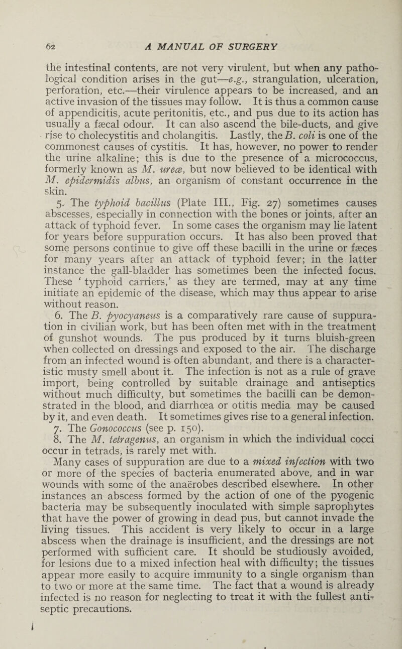 the intestinal contents, are not very virulent, but when any patho¬ logical condition arises in the gut—e.g., strangulation, ulceration, perforation, etc.—their virulence appears to be increased, and an active invasion of the tissues may follow. It is thus a common cause of appendicitis, acute peritonitis, etc., and pus due to its action has usually a faecal odour. It can also ascend the bile-ducts, and give rise to cholecystitis and cholangitis. Lastly, the B. coli is one of the commonest causes of cystitis. It has, however, no power to render the urine alkaline; this is due to the presence of a micrococcus, formerly known as M. urece, but now believed to be identical with M. epider midis albus, an organism of constant occurrence in the skin. 5. The typhoid bacillus (Plate III., Fig. 27) sometimes causes abscesses, especially in connection with the bones or joints, after an attack of typhoid fever. In some cases the organism may lie latent for years before suppuration occurs. It has also been proved that some persons continue to give off these bacilli in the urine or faeces for many years after an attack of typhoid fever; in the latter instance the gall-bladder has sometimes been the infected focus. These ‘ typhoid carriers/ as they are termed, may at any time initiate an epidemic of the disease, which may thus appear to arise without reason. 6. The B. pyocyaneus is a comparatively rare cause of suppura¬ tion in civilian work, but has been often met with in the treatment of gunshot wounds. The pus produced by it turns bluish-green when collected on dressings and exposed to the air. The discharge from an infected wound is often abundant, and there is a character¬ istic musty smell about it. The infection is not as a rule of grave import, being controlled by suitable drainage and antiseptics without much difficulty, but sometimes the bacilli can be demon¬ strated in the blood, and diarrhoea or otitis media may be caused by it, and even death. It sometimes gives rise to a general infection. 7. The Gonococcus (see p. 150). 8. The M. tetragenus, an organism in which the individual cocci occur in tetrads, is rarely met with. Many cases of suppuration are due to a mixed injection with two or more of the species of bacteria enumerated above, and in war wounds with some of the anaerobes described elsewhere. In other instances an abscess formed by the action of one of the pyogenic bacteria may be subsequently inoculated with simple saprophytes that have the power of growing in dead pus, but cannot invade the living tissues. This accident is very likely to occur in a large abscess when the drainage is insufficient, and the dressings are not performed with sufficient care. It should be studiously avoided, for lesions due to a mixed infection heal with difficulty; the tissues appear more easily to acquire immunity to a single organism than to two or more at the same time. The fact that a wound is already infected is no reason for neglecting to treat it with the fullest anti¬ septic precautions.