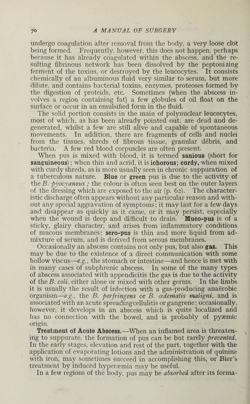 undergo coagulation after removal from the body, a very loose clot being formed. Frequently, however, this does not happen, perhaps because it has already coagulated within the abscess, and the re¬ sulting fibrinous network has been dissolved by the peptonizing ferment of the toxins, or destroyed by the leucocytes. It consists chemically of an albuminous fluid very similar to serum, but more dilute, and contains bacterial toxins, enzymes, proteoses formed by the digestion of proteids, etc. Sometimes (when the abscess in¬ volves a region containing fat) a few globules of oil float on the surface or occur in an emulsified form in the fluid. The solid portion consists in the main of polynuclear leucocytes, most of which, as has been already pointed out, are dead and de¬ generated, whilst a few are still alive and capable of spontaneous movements. In addition, there are fragments of cells and nuclei from the tissues, shreds of fibrous tissue, granular debris, and bacteria. A few red blood corpuscles are often present. When pus is mixed with blood, it is termed sanious (short for sanguineous); when thin and acrid, it is ichorous; curdy, when mixed with curdy shreds, as is more usually seen in chronic suppuration of a tuberculous nature. Blue or green pus is due to the activity of the B. pyocyaneus ; the colour is often seen best on the outer layers of the dressing which are exposed to the air (p. 62). The character¬ istic discharge often appears without any particular reason and with¬ out any special aggravation of symptoms; it may last for a few days and disappear as quickly as it came, or it may persist, especially when the wound is deep and difficult to drain. Muco-pus is of a sticky, glairy character, and arises from inflammatory conditions of mucous membranes; sero-pus is thin and more liquid from ad¬ mixture of serum, and is derived from serous membranes. Occasionally an abscess contains not only pus, but also gas. This may be due to the existence of a direct communication with some hollow viscus—e.g., the stomach or intestine—and hence is met with in many cases of subphrenic abscess. In some of the many types of abscess associated with appendicitis the gas is due to the activity of the B. coli, either alone or mixed with other germs. In the limbs it is usually the result of infection with a gas-producing anaerobic organism—e.g., the B. perfringens or B. cedematis maligni, and is associated with an acute spreading cellulitis or gangrene; occasionally, however, it develops in an abscess which is quite localized and has no connection with the bowel, and is probably of pyaemic origin. Treatment of Acute Abscess.—When an inflamed area is threaten¬ ing to suppurate, the formation of pus can be but rarely prevented. In the early stages, elevation and rest of the part, together with the application of evaporating lotions and the administration of quinine with iron, may sometimes succeed in accomplishing this, or Bier's treatment by induced hyperaemia may be useful. In a few regions of the body, pus may be absorbed after its forma-