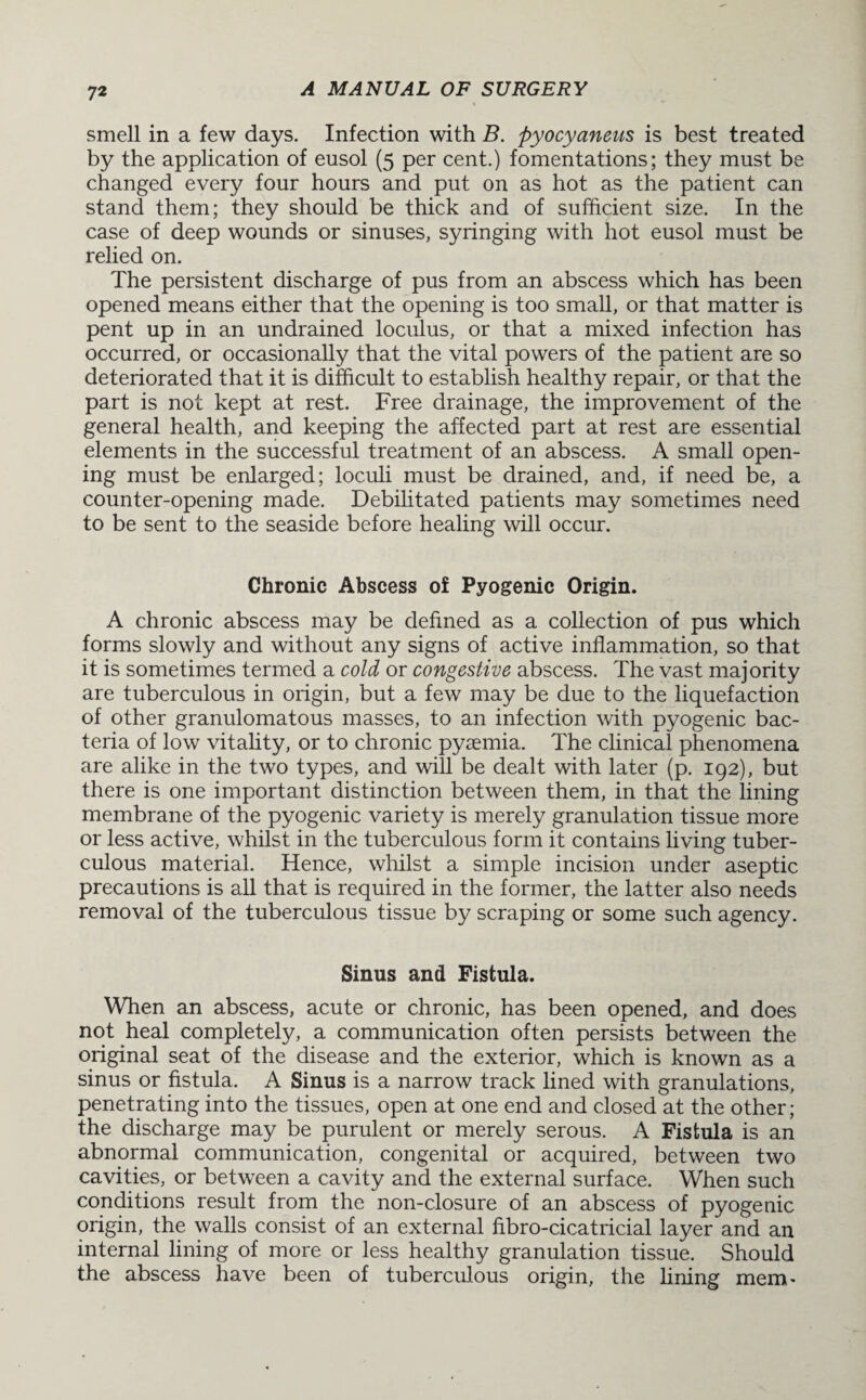 smell in a few days. Infection with B. pyocyaneus is best treated by the application of eusol (5 per cent.) fomentations; they must be changed every four hours and put on as hot as the patient can stand them; they should be thick and of sufficient size. In the case of deep wounds or sinuses, syringing with hot eusol must be relied on. The persistent discharge of pus from an abscess which has been opened means either that the opening is too small, or that matter is pent up in an undrained loculus, or that a mixed infection has occurred, or occasionally that the vital powers of the patient are so deteriorated that it is difficult to establish healthy repair, or that the part is not kept at rest. Free drainage, the improvement of the general health, and keeping the affected part at rest are essential elements in the successful treatment of an abscess. A small open¬ ing must be enlarged; loculi must be drained, and, if need be, a counter-opening made. Debilitated patients may sometimes need to be sent to the seaside before healing will occur. Chronic Abscess of Pyogenic Origin. A chronic abscess may be defined as a collection of pus which forms slowly and without any signs of active inflammation, so that it is sometimes termed a cold or congestive abscess. The vast majority are tuberculous in origin, but a few may be due to the liquefaction of other granulomatous masses, to an infection with pyogenic bac¬ teria of low vitality, or to chronic pyaemia. The clinical phenomena are alike in the two types, and will be dealt with later (p. 192), but there is one important distinction between them, in that the lining membrane of the pyogenic variety is merely granulation tissue more or less active, whilst in the tuberculous form it contains living tuber¬ culous material. Hence, whilst a simple incision under aseptic precautions is all that is required in the former, the latter also needs removal of the tuberculous tissue by scraping or some such agency. Sinus and Fistula. When an abscess, acute or chronic, has been opened, and does not heal completely, a communication often persists between the original seat of the disease and the exterior, which is known as a sinus or fistula. A Sinus is a narrow track lined with granulations, penetrating into the tissues, open at one end and closed at the other; the discharge may be purulent or merely serous. A Fistula is an abnormal communication, congenital or acquired, between two cavities, or between a cavity and the external surface. When such conditions result from the non-closure of an abscess of pyogenic origin, the walls consist of an external fibro-cicatricial layer and an internal lining of more or less healthy granulation tissue. Should the abscess have been of tuberculous origin, the fining mem'