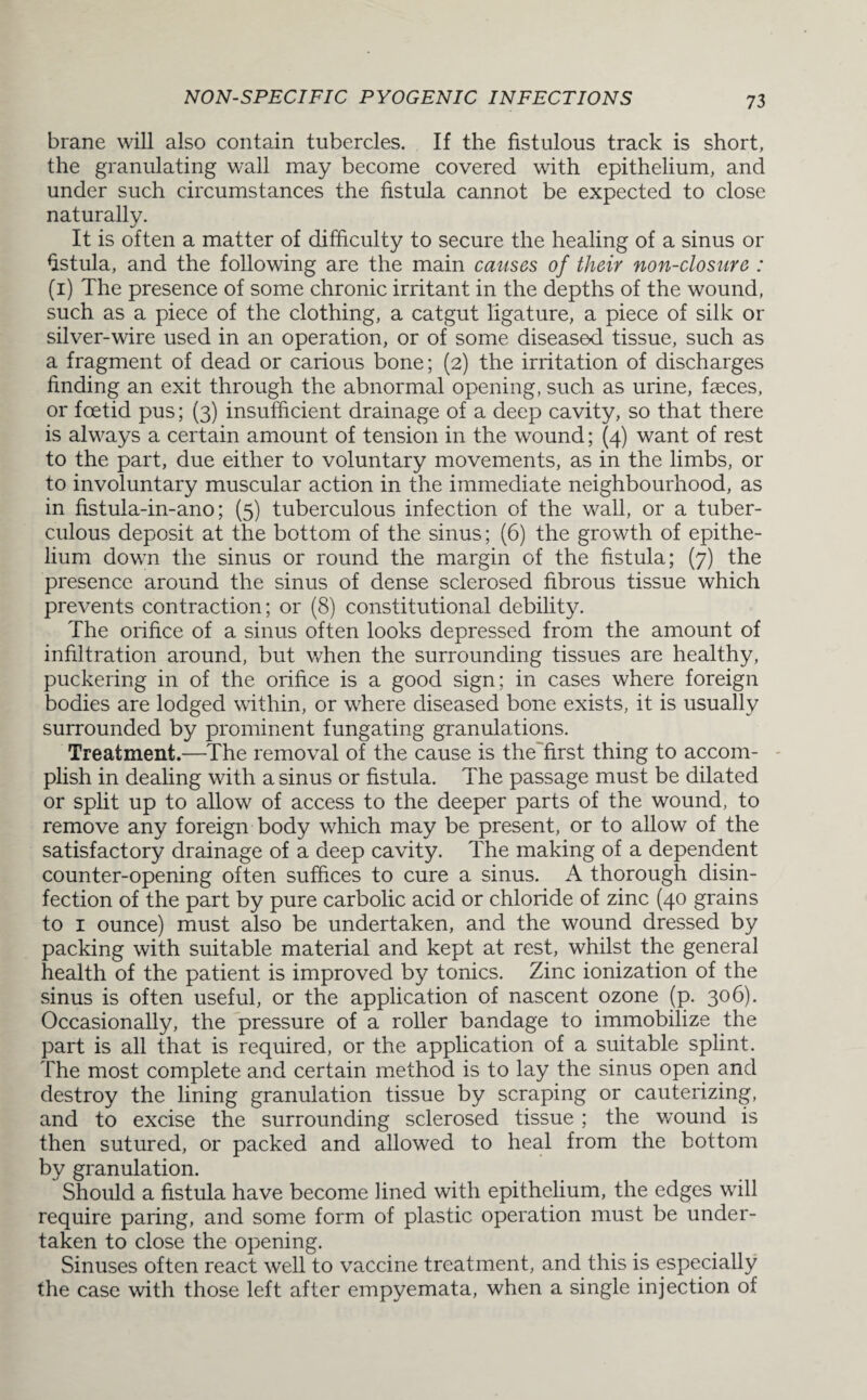 brane will also contain tubercles. If the fistulous track is short, the granulating wall may become covered with epithelium, and under such circumstances the fistula cannot be expected to close naturally. It is often a matter of difficulty to secure the healing of a sinus or fistula, and the following are the main causes of their non-closure : (1) The presence of some chronic irritant in the depths of the wound, such as a piece of the clothing, a catgut ligature, a piece of silk or silver-wire used in an operation, or of some diseased tissue, such as a fragment of dead or carious bone; (2) the irritation of discharges finding an exit through the abnormal opening, such as urine, faeces, or foetid pus; (3) insufficient drainage of a deep cavity, so that there is always a certain amount of tension in the wound; (4) want of rest to the part, due either to voluntary movements, as in the limbs, or to involuntary muscular action in the immediate neighbourhood, as in fistula-in-ano; (5) tuberculous infection of the wall, or a tuber¬ culous deposit at the bottom of the sinus; (6) the growth of epithe¬ lium down the sinus or round the margin of the fistula; (7) the presence around the sinus of dense sclerosed fibrous tissue which prevents contraction; or (8) constitutional debility. The orifice of a sinus often looks depressed from the amount of infiltration around, but when the surrounding tissues are healthy, puckering in of the orifice is a good sign; in cases where foreign bodies are lodged within, or where diseased bone exists, it is usually surrounded by prominent fungating granulations. Treatment.—The removal of the cause is the'first thing to accom¬ plish in dealing with a sinus or fistula. The passage must be dilated or split up to allow of access to the deeper parts of the wound, to remove any foreign body which may be present, or to allow of the satisfactory drainage of a deep cavity. The making of a dependent counter-opening often suffices to cure a sinus. A thorough disin¬ fection of the part by pure carbolic acid or chloride of zinc (40 grains to 1 ounce) must also be undertaken, and the wound dressed by packing with suitable material and kept at rest, whilst the general health of the patient is improved by tonics. Zinc ionization of the sinus is often useful, or the application of nascent ozone (p. 306). Occasionally, the pressure of a roller bandage to immobilize the part is all that is required, or the application of a suitable splint. The most complete and certain method is to lay the sinus open and destroy the lining granulation tissue by scraping or cauterizing, and to excise the surrounding sclerosed tissue ; the wound is then sutured, or packed and allowed to heal from the bottom by granulation. Should a fistula have become lined with epithelium, the edges will require paring, and some form of plastic operation must be under¬ taken to close the opening. Sinuses often react well to vaccine treatment, and this is especially the case with those left after empyemata, when a single injection of