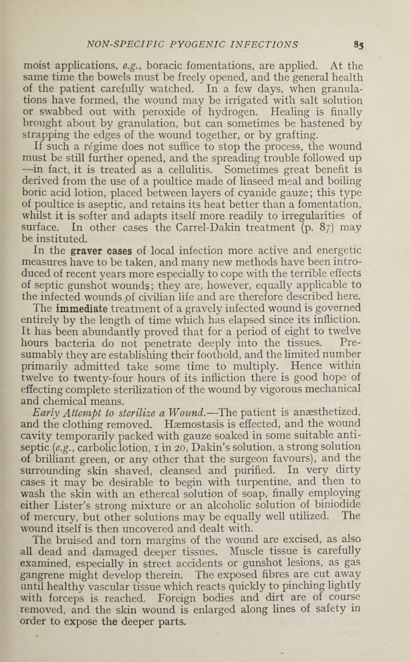 moist applications, e.g., boracic fomentations, are applied. At the same time the bowels must be freely opened, and the general health of the patient carefully watched. In a few days, when granula¬ tions have formed, the wound may be irrigated with salt solution or swabbed out with peroxide of hydrogen. Healing is finally brought about by granulation, but can sometimes be hastened by strapping the edges of the wound together, or by grafting. If such a regime does not suffice to stop the process, the wound must be still further opened, and the spreading trouble followed up —in fact, it is treated as a cellulitis. Sometimes great benefit is derived from the use of a poultice made of linseed meal and boiling boric acid lotion, placed between layers of cyanide gauze; this type of poultice is aseptic, and retains its heat better than a fomentation, whilst it is softer and adapts itself more readily to irregularities of surface. In other cases the Carrel-Dakin treatment (p. 87) may be instituted. In the graver cases of local infection more active and energetic measures have to be taken, and many new methods have been intro¬ duced of recent years more especially to cope with the terrible effects of septic gunshot wounds; they are, however, equally applicable to the infected wounds ,of civilian life and are therefore described here. The immediate treatment of a gravely infected wound is governed entirely by the length of time which has elapsed since its infliction. It has been abundantly proved that for a period of eight to twelve hours bacteria do not penetrate deeply into the tissues. Pre¬ sumably they are establishing their foothold, and the limited number primarily admitted take some time to multiply. Hence within twelve to twenty-four hours of its infliction there is good hope of effecting complete sterilization of the wound by vigorous mechanical and chemical means. Early Attempt to sterilize a Wound.—The patient is anaesthetized, and the clothing removed. Haemostasis is effected, and the wound cavity temporarily packed with gauze soaked in some suitable anti¬ septic (e.g., carbolic lotion, 1 in 20, Dakin’s solution, a strong solution of brilliant green, or any other that the surgeon favours), and the surrounding skin shaved, cleansed and purified. In very dirty cases it may be desirable to begin with turpentine, and then to wash the skin with an ethereal solution of soap, finally employing either Lister’s strong mixture or an alcoholic solution of biniodide of mercury, but other solutions may be equally well utilized. The wound itself is then uncovered and dealt with. The bruised and torn margins of the wound are excised, as also all dead and damaged deeper tissues. Muscle tissue is carefully examined, especially in street accidents or gunshot lesions, as gas gangrene might develop therein. The exposed fibres are cut away until healthy vascular tissue which reacts quickly to pinching lightly with forceps is reached. Foreign bodies and dirt are of course removed, and the skin wound is enlarged along lines of safety in order to expose the deeper parts.