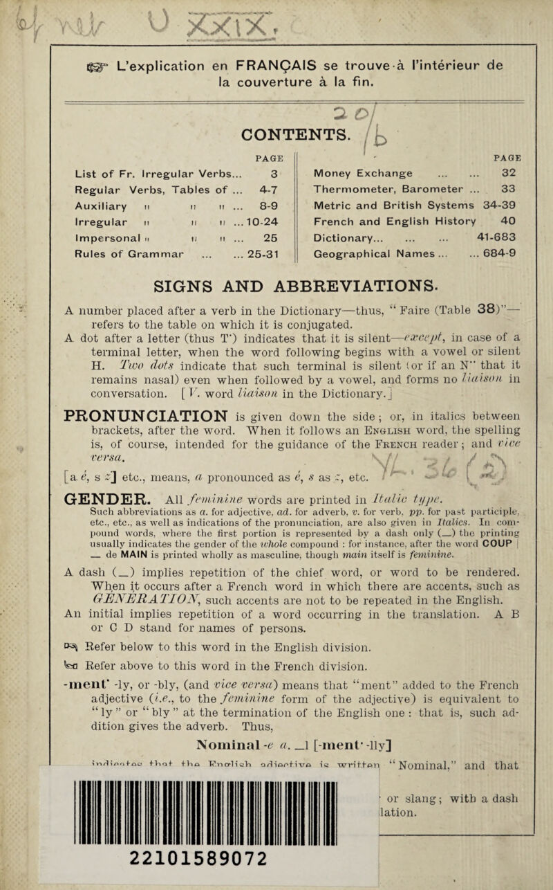 L’explication en FRANCAIS se trouve a I’interieur de la couverture a la fin. 2 Oi CONTENTS. List of Fr. Irregular Verbs... PAGE 3 Regular Verbs, Tables of 4-7 Auxiliary u u If .. . 8-9 Irregular u ii tl .. .10-24 Impersonal » ii tl .. 25 Rules of Grammar .. . 25-31 PAGE Money Exchange ... ... 32 Thermometer, Barometer ... 33 Metric and British Systems 34-39 French and English History 40 Dictionary. 41-683 Geographical Names. 684-9 SIGNS AND ABBREVIATIONS. A number placed after a verb in the Dictionary—thus, “ Faire (Table 38)”— refers to the table on which it is conjugated. A dot after a letter (thus T') indicates that it is silent—except, in case of a terminal letter, when the word following begins with a vowel or silent H. Two dots indicate that such terminal is silent (or if an N that it remains nasal) even when followed by a vowel, and forms no liaison in conversation. [ V. word liaison in the Dictionary.] PRONUNCIATION is given down the side ; or, in italics between brackets, after the word. When it follows an English word, the spelling is, of course, intended for the guidance of the French reader; and vice versa. \ * •i [a t?, s etc., means, a pronounced as e, s as etc. GENDER. All feminine words are printed in Italic type. Such abbreviations as a. for adjective, ad. for adverb, v. for verb, pp. for past participle, etc., etc., as well as indications of the pronunciation, are also given in Italics. In com¬ pound words, where the first portion is represented by a dash only (_) the printing usually indicates the gender of the ivhole compound : for instance, after the word COUP _ de MAIN is printed wholly as masculine, though main itself is feminine. A dash (_) implies repetition of the chief word, or word to be rendered. When it occurs after a French word in which there are accents, such as GENERATION, such accents are not to be repeated in the English. An initial implies repetition of a word occurring in the translation. A B or C D stand for names of persons. ^ Refer below to this word in the English division. Refer above to this word in the French division. -menf -ly, or -bly, (and vice versa) means that “ment” added to the French adjective (i.e., to the feminine form of the adjective) is equivalent to “ly ” or “bly” at the termination of the English one : that is, such ad¬ dition gives the adverb. Thus, Nominal -e a. _l [ ment1 -lly] ;»-imotaa mot +Vio ■RncpHoH oSiocfivo written “Nominal,” and that ■ or slang; with a dash lation. 22101589072