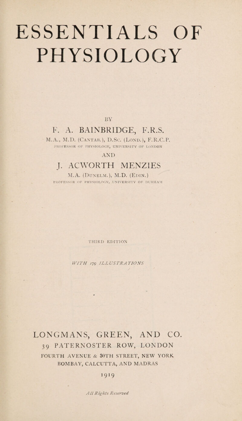 PHYSIOLOGY BY F. A. BAINBRIDGE, F.R.S. M.A., M.D. (Cantab.), D.Sc. (Lond.), F.E.C.P. PROFESSOR OF PHYSIOLOGY, UNIVERSITY OF LONDON AND J. ACWORTH MENZIES M.A. (Dunelm.), M.D. (Edin.) PROFESSOR OF PHYSIOLOGY, UNIVERSITY OF DURHAM THIRD EDITION WITH 179 ILLUSTRATIONS LONGMANS, GREEN, AND CO. 39 PATERNOSTER ROW, LONDON FOURTH AVENUE & 30TH STREET, NEW YORK BOMBAY, CALCUTTA, AND MADRAS *9*9 A11 Rights Reserved