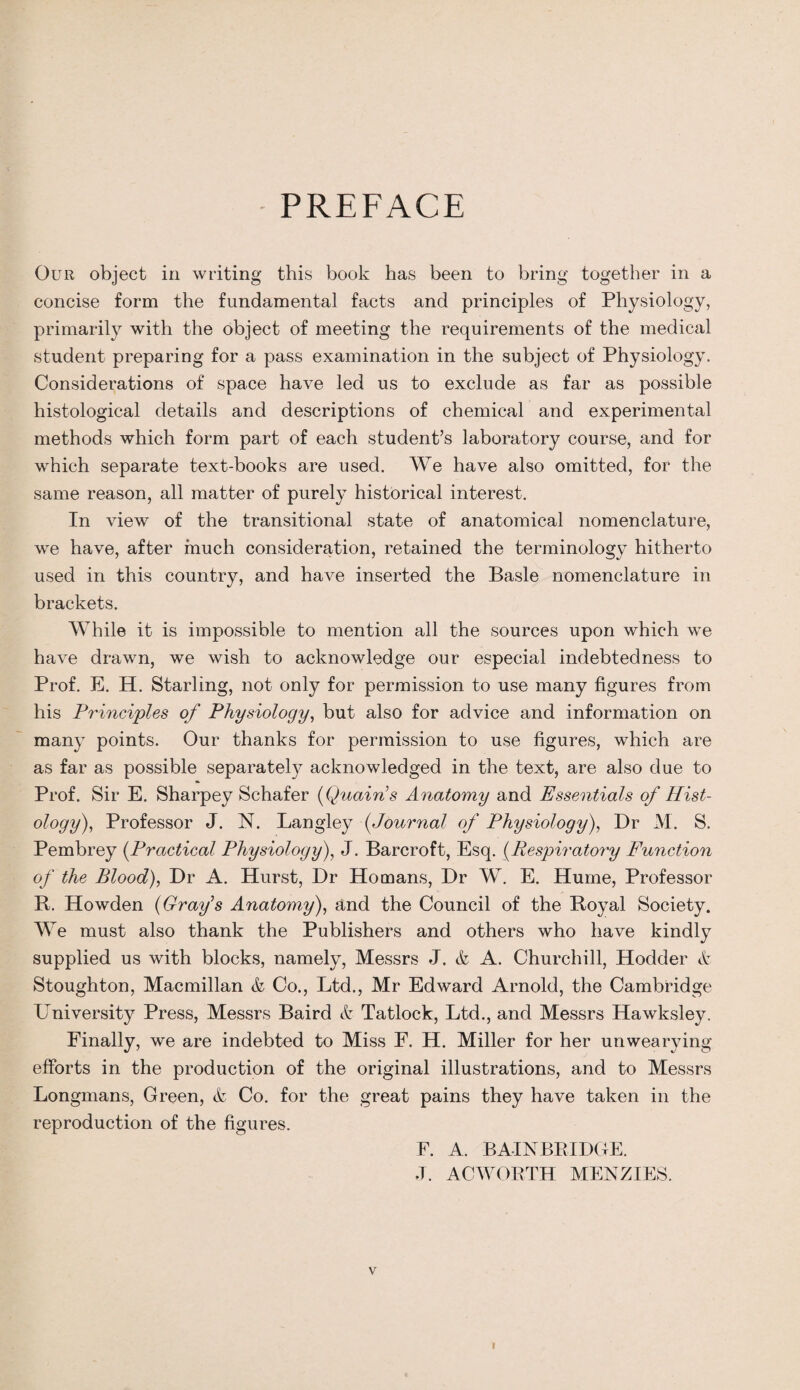 PREFACE Our object in writing this book has been to bring together in a concise form the fundamental facts and principles of Physiology, primarily with the object of meeting the requirements of the medical student preparing for a pass examination in the subject of Physiology. Considerations of space have led us to exclude as far as possible histological details and descriptions of chemical and experimental methods which form part of each student’s laboratory course, and for which separate text-books are used. We have also omitted, for the same reason, all matter of purely historical interest. In view of the transitional state of anatomical nomenclature, we have, after much consideration, retained the terminology hitherto used in this country, and have inserted the Basle nomenclature in brackets. While it is impossible to mention all the sources upon which we have drawn, we wish to acknowledge our especial indebtedness to Prof. E. H. Starling, not only for permission to use many figures from his Principles of Physiology, but also for advice and information on many points. Our thanks for permission to use figures, which are as far as possible separately acknowledged in the text, are also due to Prof. Sir E. Sharpey Schafer (Quains Anatomy and Essentials of Hist¬ ology), Professor J. N. Langley (Journal of Physiology), Dr M. S. Pembrey (Practical Physiology), J. Barcroft, Esq. (Respiratory Function of the Blood), Dr A. Hurst, Dr Homans, Dr W. E. Hume, Professor R. Howden (Grafs Anatomy), and the Council of the Royal Society. We must also thank the Publishers and others who have kindly supplied us with blocks, namely, Messrs J. & A. Churchill, Hodder & Stoughton, Macmillan & Co., Ltd., Mr Edward Arnold, the Cambridge University Press, Messrs Baird & Tatlock, Ltd., and Messrs Hawksley. Finally, we are indebted to Miss F. H. Miller for her unwearying efforts in the production of the original illustrations, and to Messrs Longmans, Green, & Co. for the great pains they have taken in the reproduction of the figures. F. A. BAINBRIDGE. .T. AC WORTH MENZIES. v I