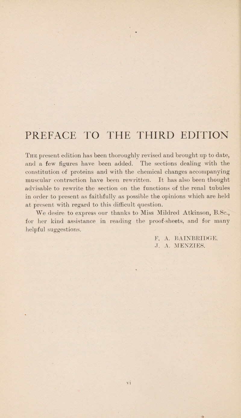 \ PREFACE TO THE THIRD EDITION The present edition has been thoroughly revised and brought up to date, and a few figures have been added. The sections dealing with the constitution of proteins and with the chemical changes accompanying muscular contraction have been rewritten. It has also been thought advisable to rewrite the section on the functions of the renal tubules in order to present as faithfully as possible the opinions which are held at present with regard to this difficult question. We desire to express our thanks to Miss Mildred Atkinson, B.Sc., for her kind assistance in reading the proof-sheets, and for many helpful suggestions. F. A. BA INBRIDGE. J. A. MENZIES.