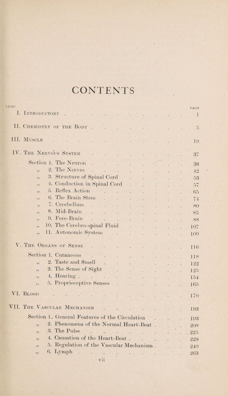 CONTENTS CHAP. I. Introductory PAGE 1 II. Chemistry of the Body.5 III. Muscle ..... iq IV. The Nervous System .... ... 37 Section 1. The Neuron ....... .38 „ 2. The Nerves ........ 42 „ 3. Structure of Spinal Cord.53 „ 4. Conduction in Spinal Cord ..... 57 „ 5. Reflex Action ....... 05 ,, 6. The Brain Stem ....... 74 ,, 7. Cerebellum ....... .80 ,, 8. Mid-Brain ........ 85 „ 9. Fore-Brain ........ 88 „ 10. The Cerebro-spinal Fluid . . . . .107 „ 11. Autonomic System.i09 V. The Organs of Sense Section 1. Cutaneous 2. Taste and Smell . . . . . .122 3. The Sense of Sight . . . . . .125 4. Hearing ........ 154 5. Proprioceptive Senses.105 VI. Blood VII. The Vascular Mechanism ...... 193 Section 1. General Features of the Circulation . . . 193 „ 2. Phenomena of the Normal Heart-Beat . . . 208 „ 3. The Pulse . . . . . . . 225 „ 4. Causation of the Heart-Beat ..... 229 „ 5. Regulation of the Vascular Mechanism . . . 240 » 0. Lymph .263