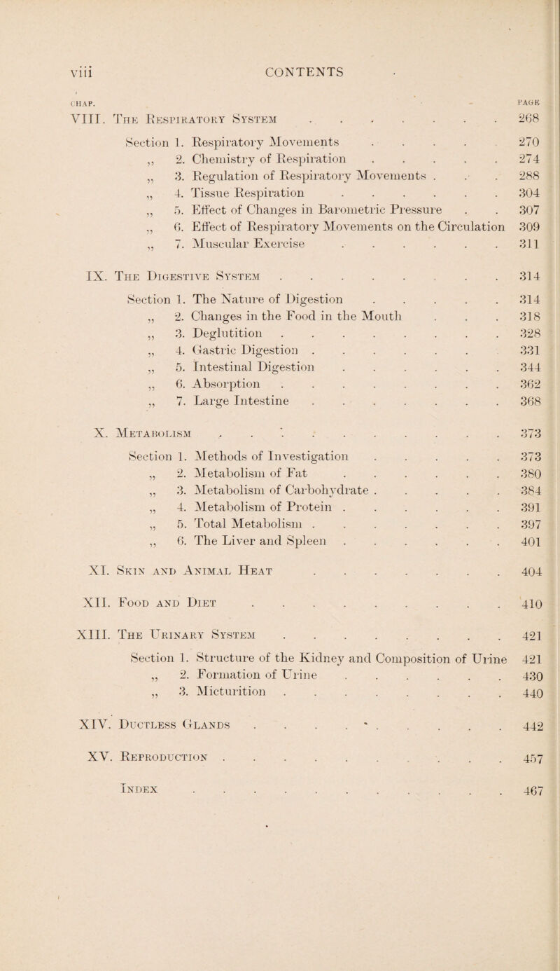 CHAP. PAGE VIII. The Respiratory System.268 Section 1. Respiratory Movements .... 270 ,, 2. Chemistry of Respiration . . . . .274 „ 3. Regulation of Respiratory Movements . . . 288 „ 4. Tissue Respiration ...... 304 „ 5. Effect of Changes in Barometric Pressure . . 307 „ 6. Effect of Respiratory Movements on the Circulation 309 „ 7. Muscular Exercise . . . . . .311 IX. The Digestive System.. . .314 Section 1. The Nature of Digestion ..... 314 ,, 2. Changes in the Food in the Mouth . . . 318 ,, 3. Deglutition ........ 328 ,, 4. Gastric Digestion ...... 331 „ 5. Intestinal Digestion ...... 344 „ 6. Absorption ........ 362 „ 7. Large Intestine ....... 368 X. Metabolism , . . . . . . . .373 Section 1. Methods of Investigation ..... 373 „ 2. Metabolism of Fat . . . . . . 380 ,, 3. Metabolism of Carbohydrate ..... 384 „ 4. Metabolism of Protein ...... 391 „ 5. Total Metabolism ....... 397 „ 6. The Liver and Spleen ...... 401 XI. Skin axd Animal Heat .404 XII. Food and Diet.410 XIII. The Urinary System.421 Section 1. Structure of the Kidney and Composition of Urine 421 ,, 2. Formation of Urine ...... 430 „ 3. Micturition ........ 440 XIV. Ductless Glands . . . ..442 XV. Reproduction.. 457 Index 467