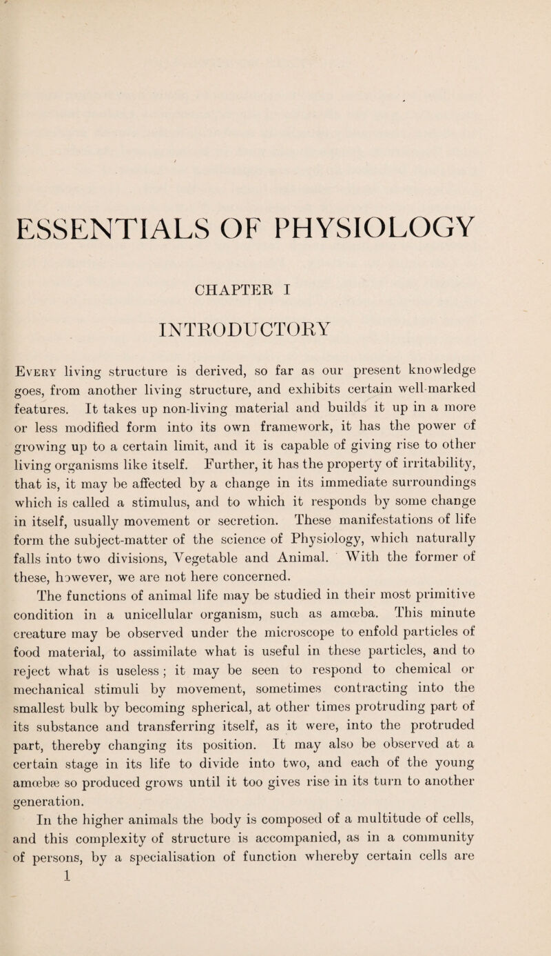 ESSENTIALS OF PHYSIOLOGY CHAPTER I INTRODUCTORY Every living structure is derived, so far as our present knowledge goes, from another living structure, and exhibits certain well marked features. It takes up non-living material and builds it up in a more or less modified form into its own framework, it has the power of growing up to a certain limit, and it is capable of giving rise to other living organisms like itself. Further, it has the property of irritability, that is, it may be affected by a change in its immediate surroundings which is called a stimulus, and to which it responds by some change in itself, usually movement or secretion. These manifestations of life form the subject-matter of the science of Physiology, which naturally falls into two divisions, Vegetable and Animal. With the former of these, hawever, we are not here concerned. The functions of animal life may be studied in their most primitive condition in a unicellular organism, such as amoeba. This minute creature may be observed under the microscope to enfold particles of food material, to assimilate what is useful in these particles, and to reject what is useless ; it may be seen to respond to chemical or mechanical stimuli by movement, sometimes contracting into the smallest bulk by becoming spherical, at other times protruding part of its substance and transferring itself, as it were, into the protruded part, thereby changing its position. It may also be observed at a certain stage in its life to divide into two, and each of the young amoebae so produced grows until it too gives rise in its turn to another generation. In the higher animals the body is composed of a multitude of cells, and this complexity of structure is accompanied, as in a community of persons, by a specialisation of function whereby certain cells are