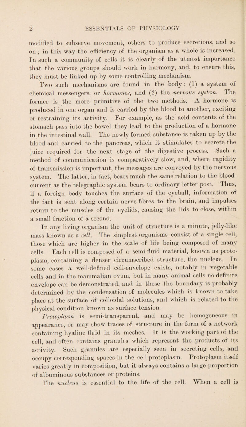 modified to subserve movement, others to produce secretions, and so on; in this way the efficiency of the organism as a whole is increased. In such a community of cells it is clearly of the utmost importance that the various groups should work in harmony, and, to ensure this, they must be linked up by some controlling mechanism. Two such mechanisms are found in the body: (1) a system of chemical messengers, or hormones, and (2) the nervous system. The former is the more primitive of the two methods. A hormone is produced in one organ and is carried by the blood to another, exciting or restraining its activity. For example, as the acid contents of the stomach pass into the bowel they lead to the production of a hormone in the intestinal wall. The newly formed substance is taken up by the blood and carried to the pancreas, which it stimulates to secrete the juice required for the next stage of the digestive process. Such a method of communication is comparatively slow, and, where rapidity of transmission is important, the messages are conveyed by the nervous system. The latter, in fact, bears much the same relation to the blood- current as the telegraphic system bears to ordinary letter post. Thus, if a foreign body touches the surface of the eyeball, information of the fact is sent along certain nerve-fibres to the brain, and impulses return to the muscles of the eyelids, causing the lids to close, within a small fraction of a second. In any living organism the unit of structure is a minute, jelly-like mass known as a cell. The simplest organisms consist of a single cell, those which are higher in the scale of life being composed of many cells. Each cell is composed of a semi-fluid material, known as proto¬ plasm, containing a denser circumscribed structure, the nucleus. In some cases a well-defined cell-envelope exists, notably in vegetable cells and in the mammalian ovum, but in many animal cells no definite envelope can be demonstrated, and in these the boundary is probably determined by the condensation of molecules which is known to take place at the surface of colloidal solutions, and which is related to the physical condition known as surface tension. Protoplasm is semi-transparent, and may be homogeneous in appearance, or may show traces of structure in the form of a network containing hyaline fluid in its meshes. It is the working part of the cell, and often contains granules which represent the products of its activity. Such granules are especially seen in secreting cells, and occupy corresponding spaces in the cell-protoplasm. Protoplasm itself varies greatly in composition, but it always contains a large proportion of albuminous substances or proteins. The nucleus is essential to the life of the cell. When a cell is