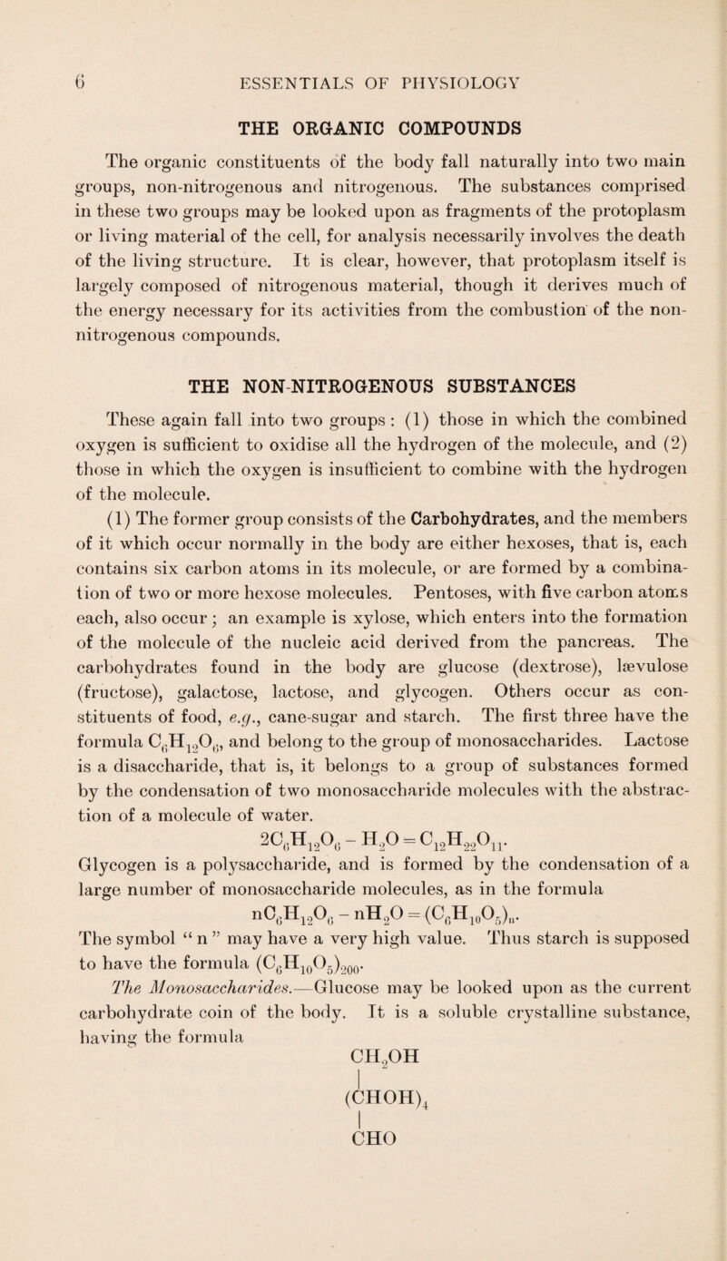 THE ORGANIC COMPOUNDS The organic constituents of the body fall naturally into two main groups, non-nitrogenous and nitrogenous. The substances comprised in these two groups may be looked upon as fragments of the protoplasm or living material of the cell, for analysis necessarily involves the death of the living structure. It is clear, however, that protoplasm itself is largely composed of nitrogenous material, though it derives much of the energy necessary for its activities from the combustion of the non- nitrogenous compounds. THE NON-NITROGENOUS SUBSTANCES These again fall into two groups : (1) those in which the combined oxygen is sufficient to oxidise all the hydrogen of the molecule, and (2) those in which the oxygen is insufficient to combine with the hydrogen of the molecule. (1) The former group consists of the Carbohydrates, and the members of it which occur normally in the body are either hexoses, that is, each contains six carbon atoms in its molecule, or are formed by a combina¬ tion of two or more hexose molecules. Pentoses, with five carbon atoms each, also occur; an example is xylose, which enters into the formation of the molecule of the nucleic acid derived from the pancreas. The carbohydrates found in the body are glucose (dextrose), lsevulose (fructose), galactose, lactose, and glycogen. Others occur as con¬ stituents of food, e.g., cane-sugar and starch. The first three have the formula C6H1206, and belong to the group of monosaccharides. Lactose is a disaccharide, that is, it belongs to a group of substances formed by the condensation of two monosaccharide molecules with the abstrac¬ tion of a molecule of water. 2CgH120,> - H20 = C12H22On. Glycogen is a polysaccharide, and is formed by the condensation of a large number of monosaccharide molecules, as in the formula nO,,Hi2Oc - nH.,0 = (C(;H1(JOri)„. The symbol “ n ” may have a very high value. Thus starch is supposed to have the formula (CGH10O5)200. The Monosaccharides.—Glucose may be looked upon as the current carbohydrate coin of the body. It is a soluble crystalline substance, having the formula ch2oh (CHOH)4 CHO