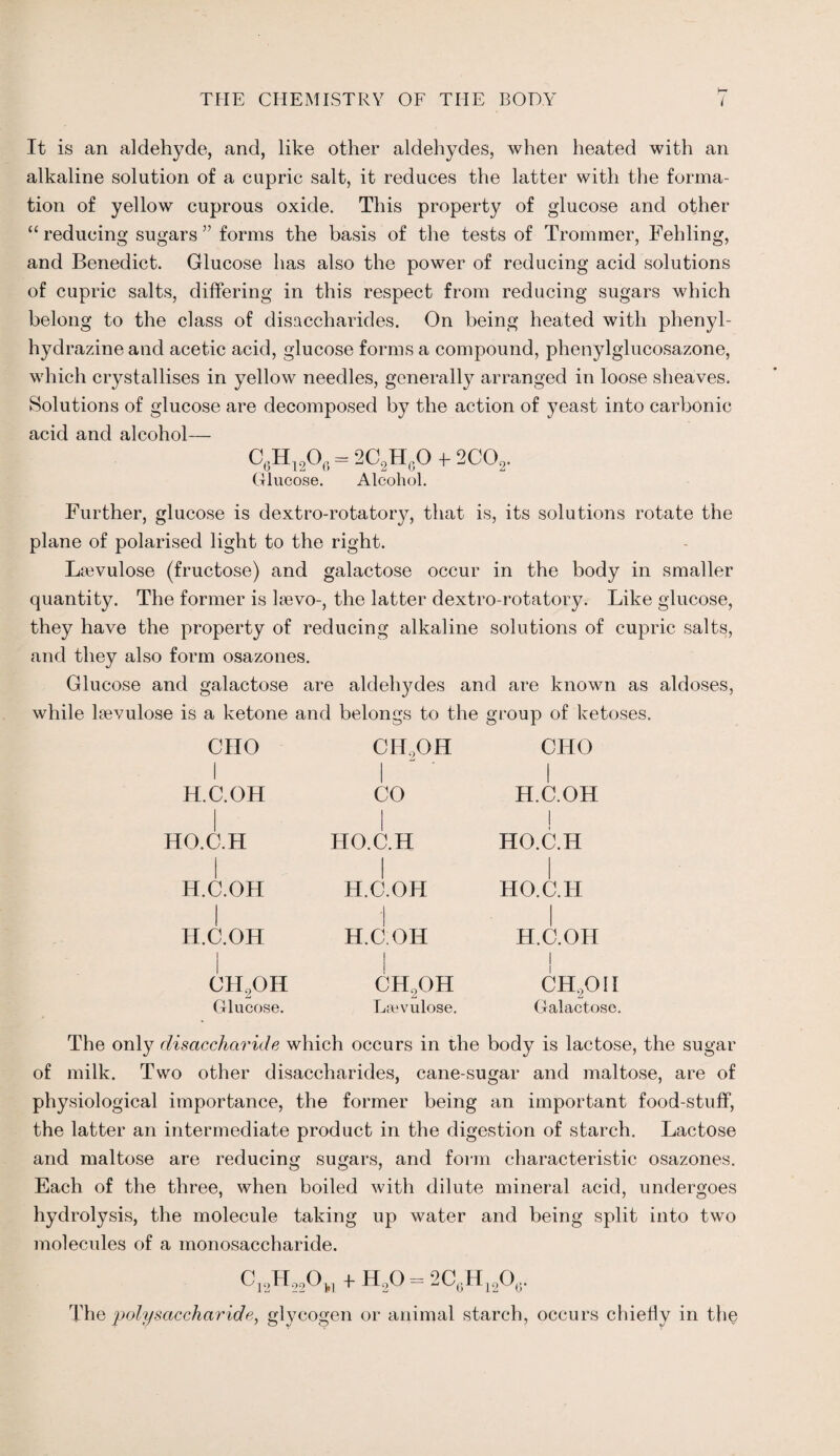 It is an aldehyde, and, like other aldehydes, when heated with an alkaline solution of a cupric salt, it reduces the latter with the forma¬ tion of yellow cuprous oxide. This property of glucose and other “reducing sugars ” forms the basis of the tests of Trommer, Fehling, and Benedict. Glucose has also the power of reducing acid solutions of cupric salts, differing in this respect from reducing sugars which belong to the class of disaccharides. On being heated with phenyl- hydrazine and acetic acid, glucose forms a compound, phenylglucosazone, which crystallises in yellow needles, generally arranged in loose sheaves. Solutions of glucose are decomposed by the action of yeast into carbonic acid and alcohol— C6H12O0 — 2C2HgO e 2C02. Glucose. Alcohol. Further, glucose is dextro-rotatory, that is, its solutions rotate the plane of polarised light to the right. Lawulose (fructose) and galactose occur in the body in smaller quantity. The former is laevo-, the latter dextro-rotatory. Like glucose, they have the property of reducing alkaline solutions of cupric salts, and they also form osazones. Glucose and galactose are aldehydes and are known as aldoses, while laevulose is a ketone and belongs to the group of ketoses. CHO i H.C.OH HO.C.H H.C.OH H.C.OH CH2OH Glucose. CII,OH I CO HO.C.H H.C.OH H.C.OH CH2OH Ltevulose. CHO I H.C.OH j HO.C.H HO.C.H H.C.OH i CH201I Galactose. The only disaccharide which occurs in the body is lactose, the sugar of milk. Two other disaccharides, cane-sugar and maltose, are of physiological importance, the former being an important food-stuff, the latter an intermediate product in the digestion of starch. Lactose and maltose are reducing sugars, and form characteristic osazones. Each of the three, when boiled with dilute mineral acid, undergoes hydrolysis, the molecule taking up water and being split into two molecules of a monosaccharide. C13H,20„ +H2O = 2C0Hi2Ott. The polysaccharide, glycogen or animal starch, occurs chiefly in the