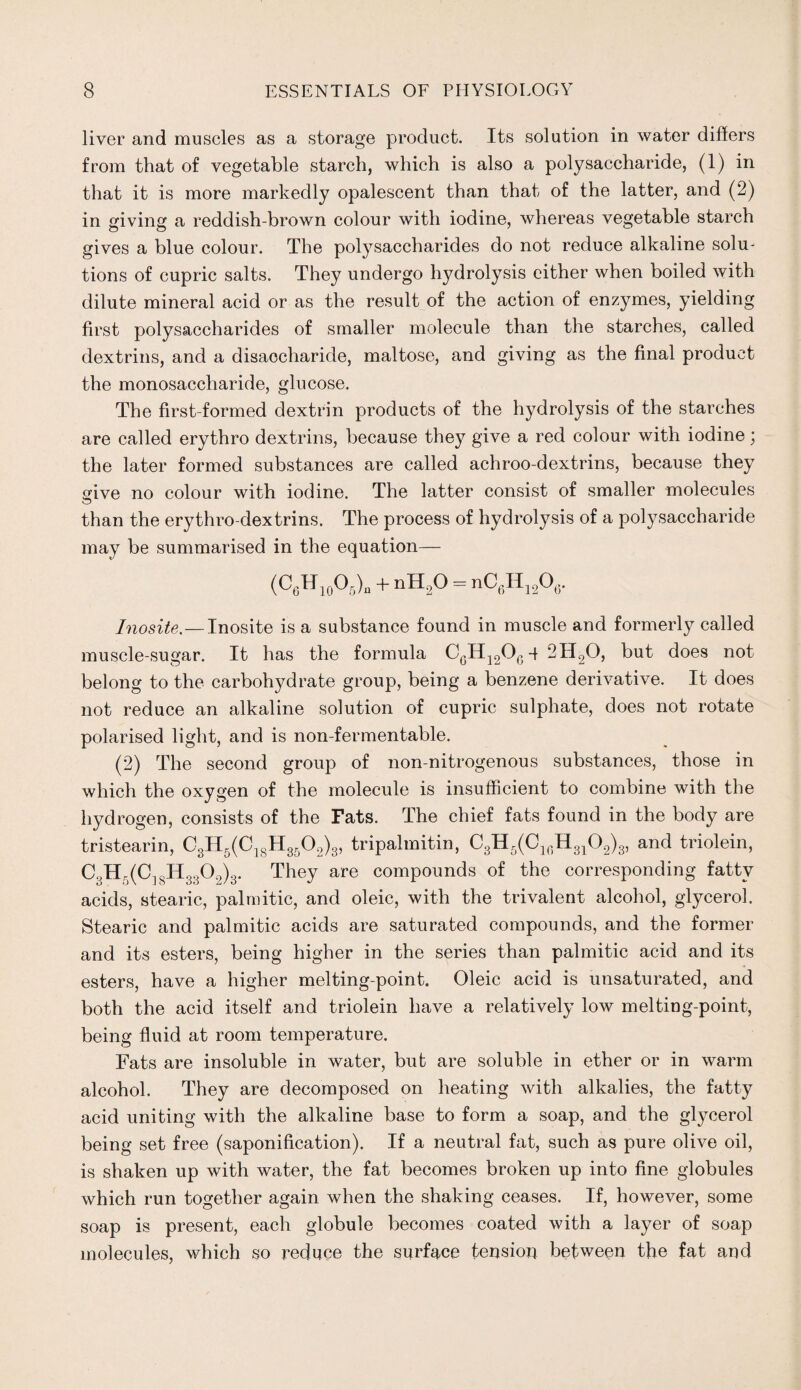 liver and muscles as a storage product. Its solution in water differs from that of vegetable starch, which is also a polysaccharide, (1) in that it is more markedly opalescent than that of the latter, and (2) in giving a reddish-brown colour with iodine, whereas vegetable starch gives a blue colour. The polysaccharides do not reduce alkaline solu¬ tions of cupric salts. They undergo hydrolysis cither when boiled with dilute mineral acid or as the result of the action of enzymes, yielding first polysaccharides of smaller molecule than the starches, called dextrins, and a disaocharide, maltose, and giving as the final product the monosaccharide, glucose. The first-formed dextrin products of the hydrolysis of the starches are called erythro dextrins, because they give a red colour with iodine; the later formed substances are called achroo-dextrins, because they give no colour with iodine. The latter consist of smaller molecules than the erythro-dextrins. The process of hydrolysis of a polysaccharide may be summarised in the equation— (C6H10O5)a + nH2O = nC6H12O6. Inosite.—Inosite is a substance found in muscle and formerly called muscle-sugar. It has the formula C6H12QG q 2II20, but does not belong to the carbohydrate group, being a benzene derivative. It does not reduce an alkaline solution of cupric sulphate, does not rotate polarised light, and is non-fermentable. (2) The second group of non-nitrogenous substances, those in which the oxygen of the molecule is insufficient to combine with the hydrogen, consists of the Fats. The chief fats found in the body are tristearin, 03H5(ClgH3502)3, tripalmitin, C3H5(C16H3102)3, and triolein, C3H,(C]8H 3302)3. They are compounds of the corresponding fatty acids, stearic, palmitic, and oleic, with the trivalent alcohol, glycerol. Stearic and palmitic acids are saturated compounds, and the former and its esters, being higher in the series than palmitic acid and its esters, have a higher melting-point. Oleic acid is unsaturated, and both the acid itself and triolein have a relatively low melting-point, being fluid at room temperature. Fats are insoluble in water, but are soluble in ether or in warm alcohol. They are decomposed on heating with alkalies, the fatty acid uniting with the alkaline base to form a soap, and the glycerol being set free (saponification). If a neutral fat, such as pure olive oil, is shaken up with water, the fat becomes broken up into fine globules which run together again when the shaking ceases. If, however, some soap is present, each globule becomes coated with a layer of soap molecules, which so reduce the surface tension between the fat and