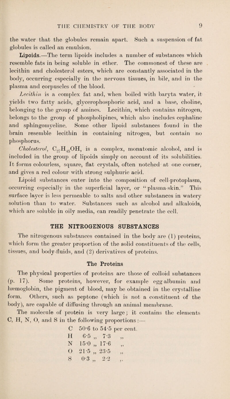the water that the globules remain apart. Such a suspension of fat globules is called an emulsion. Lipoids.—The term lipoids includes a number of substances which resemble fats in being soluble in ether. The commonest of these are lecithin and cholesterol esters, which are constantly associated in the body, occurring especially in the nervous tissues, in bile, and in the plasma and corpuscles of the blood. Lecithin is a complex fat and, when boiled with baryta water, it yields two fatty acids, glycerophosphoric acid, and a base, choline, belonging to the group of amines. Lecithin, which contains nitrogen, belongs to the group of phospholipines, which also includes cephaline and sphingomyeline. Some other lipoid substances found in the brain resemble lecithin in containing nitrogen, but contain no phosphorus. Cholesterol, C.,7H45OH, is a complex, monatomic alcohol, and is included in the group of lipoids simply on account of its solubilities. It forms colourless, square, flat crystals, often notched at one corner, and gives a red colour with strong sulphuric acid. Lipoid substances enter into the composition of cell-protoplasm, occurring especially in the superficial layer, or “plasma-skin.” This surface layer is less permeable to salts and other substances in watery solution than to water. Substances such as alcohol and alkaloids, which are soluble in oily media, can readily penetrate the cell. THE NITROGENOUS SUBSTANCES The nitrogenous substances contained in the body are (1) proteins, which form the greater proportion of the solid constituents of the cells, tissues, and body-fluids, and (2) derivatives of proteins. The Proteins The physical properties of proteins are those of colloid substances (p. 17). Some proteins, however, for example egg albumin and haemoglobin, the pigment of blood, may be obtained in the crystalline form. Others, such as peptone (which is not a constituent of the body), are capable of diffusing through an animal membrane. The molecule of protein is very large; it contains the elements C, H, N, O, and S in the following proportions :—- C 50-6 to 54-5 per cent. 6-5 „ 7-3 15-0 „ 17-6 H N O s 5? 21-5 „ 23-5 0-3 2-2 V