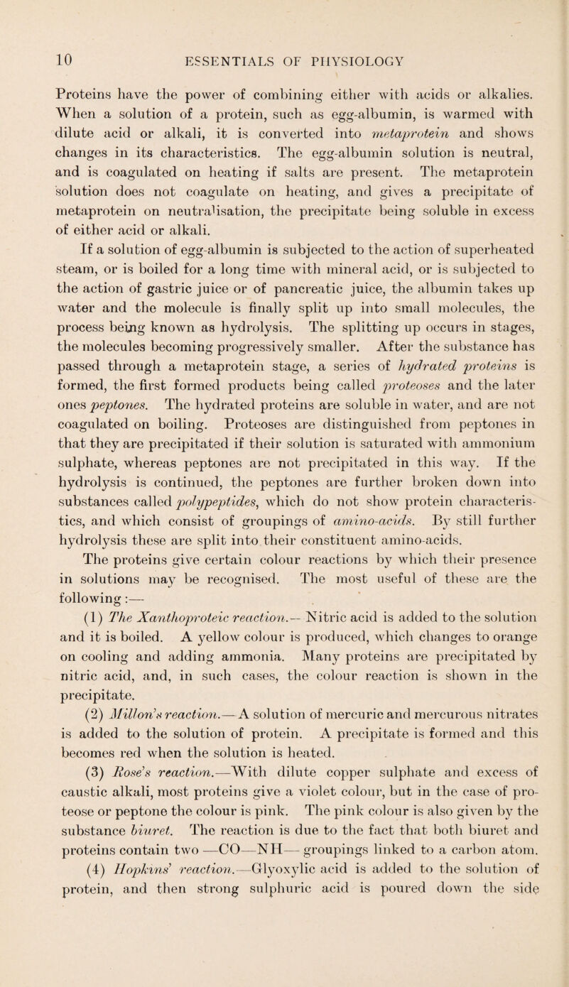 Proteins have the power of combining either with acids or alkalies. When a solution of a protein, such as egg-albumin, is warmed with dilute acid or alkali, it is converted into metaprotein and shows changes in its characteristics. The egg-albumin solution is neutral, and is coagulated on heating if salts are present. The metaprotein solution does not coagulate on heating, and gives a precipitate of metaprotein on neutralisation, the precipitate being soluble in excess of either acid or alkali. If a solution of egg-albumin is subjected to the action of superheated steam, or is boiled for a long time with mineral acid, or is subjected to the action of gastric juice or of pancreatic juice, the albumin takes up water and the molecule is finally split up into small molecules, the process being known as hydrolysis. The splitting up occurs in stages, the molecules becoming progressively smaller. After the substance has passed through a metaprotein stage, a series of hydrated 'proteins is formed, the first formed products being called proteoses and the later ones peptones. The hydrated proteins are soluble in water, and are not coagulated on boiling. Proteoses are distinguished from peptones in that they are precipitated if their solution is saturated with ammonium sulphate, whereas peptones are not precipitated in this way. If the hydrolysis is continued, the peptones are further broken down into substances called polypeptides, which do not show protein characteris¬ tics, and which consist of groupings of amino-acids. By still further hydrolysis these are split into their constituent amino-acids. The proteins give certain colour reactions by which their presence in solutions may be recognised. The most useful of these are the following:— (1) The Xanthoproteic reaction.— Nitric acid is added to the solution and it is boiled. A yellow colour is produced, which changes to orange on cooling and adding ammonia. Many proteins are precipitated by nitric acid, and, in such cases, the colour reaction is shown in the precipitate. (2) Millon’s reaction.—A solution of mercuric and mercurous nitrates is added to the solution of protein. A precipitate is formed and this becomes red when the solution is heated. (3) Rose’s reaction.—With dilute copper sulphate and excess of caustic alkali, most proteins give a violet colour, but in the case of pro¬ teose or peptone the colour is pink. The pink colour is also given by the substance biuret. The reaction is due to the fact that both biuret and proteins contain two —CO—NH— groupings linked to a carbon atom. (4) Hopkins’ reaction.—Glyoxylic acid is added to the solution of protein, and then strong sulphuric acid is poured down the side