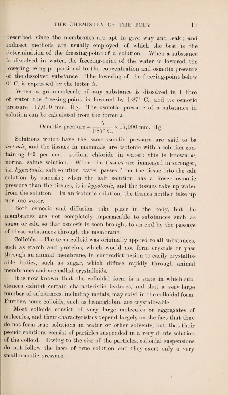 described, since the membranes are apt to give way and leak; and indirect methods are usually employed, of which the best is the determination of the freezing-point of a solution. When a substance is dissolved in water, the freezing-point of the water is lowered, the lowering being proportional to the concentration and osmotic pressure of the dissolved substance. The lowering of the freezing-point below 0° C. is expressed by the letter A. When a gram molecule of any substance is dissolved in 1 litre of water the freezing-point is lowered by T87° C., and its osmotic pressure = 17,000 mm. Hg. The osmotic pressure of a substance in solution can be calculated from the formula Osmotic pressure = x 17,000 mm. Hg. Solutions which have the same osmotic pressure are said to be isotonic, and the tissues in mammals are isotonic with a solution con¬ taining 09 per cent, sodium chloride in water; this is known as normal saline solution. When the tissues are immersed in stronger, i.e. hypertonic, salt solution, water passes from the tissue into the salt solution by osmosis; when the salt solution has a lower osmotic pressure than the tissues, it is hypotonic, and the tissues take up water from the solution. In an isotonic solution, the tissues neither take up nor lose water. Both osmosis and diffusion take place in the body, but the membranes are not completely impermeable to substances such as sugar or salt, so that osmosis is soon brought to an end by the passage of these substances through the membrane. Colloids.—The term colloid was originally applied to all substances, such as starch and proteins, which would not form crystals or pass through an animal membrane, in contradistinction to easily crystallis- able bodies, such as sugar, which diffuse rapidly through animal membranes and are called crystalloids. It is now known that the colloidal form is a state in which sub¬ stances exhibit certain characteristic features, and that a very large number of substances, including metals, may exist in the colloidal form. Further, some colloids, such as haemoglobin, are crystallisable. Most colloids consist of very large molecules or aggregates of molecules, and their characteristics depend largely on the fact that they do not form true solutions in water or other solvents, but that their pseudo-solutions consist of particles suspended in a very dilute solution of the colloid. Owing to the size of the particles, colloidal suspensions do not follow the laws of true solution, and they exert only a very small osmotic pressure. 2
