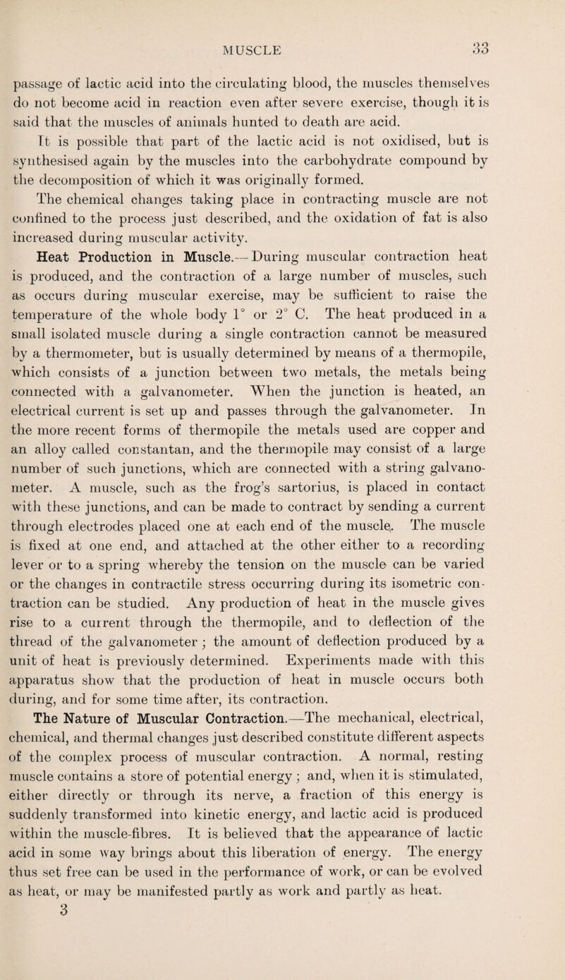 passage of lactic acid into the circulating blood, the muscles themselves do not become acid in reaction even after severe exercise, though it is said that the muscles of animals hunted to death are acid. It is possible that part of the lactic acid is not oxidised, but is synthesised again by the muscles into the carbohydrate compound by the decomposition of which it was originally formed. The chemical changes taking place in contracting muscle are not confined to the process just described, and the oxidation of fat is also increased during muscular activity. Heat Production in Muscle.— During muscular contraction heat is produced, and the contraction of a large number of muscles, such as occurs during muscular exercise, ma}^ be sufficient to raise the temperature of the whole body 1° or 2° C. The heat produced in a small isolated muscle during a single contraction cannot be measured by a thermometer, but is usually determined by means of a thermopile, which consists of a junction between two metals, the metals being connected with a galvanometer. When the junction is heated, an electrical current is set up and passes through the galvanometer. In the more recent forms of thermopile the metals used are copper and an alloy called constantan, and the thermopile may consist of a large number of such junctions, which are connected with a string galvano¬ meter. A muscle, such as the frog’s sartorius, is placed in contact with these junctions, and can be made to contract by sending a current through electrodes placed one at each end of the muscle. The muscle is fixed at one end, and attached at the other either to a recording lever or to a spring whereby the tension on the muscle can be varied or the changes in contractile stress occurring during its isometric con¬ traction can be studied. Any production of heat in the muscle gives rise to a current through the thermopile, and to deflection of the thread of the galvanometer ; the amount of deflection produced by a unit of heat is previously determined. Experiments made with this apparatus show that the production of heat in muscle occurs both during, and for some time after, its contraction. The Nature of Muscular Contraction.—The mechanical, electrical, chemical, and thermal changes just described constitute different aspects of the complex process of muscular contraction. A normal, resting muscle contains a store of potential energy ; and, when it is stimulated, either directly or through its nerve, a fraction of this energy is suddenly transformed into kinetic energy, and lactic acid is produced within the muscle-fibres. It is believed that the appearance of lactic acid in some way brings about this liberation of energy. The energy thus set free can be used in the performance of work, or can be evolved as heat, or may be manifested partly as work and partly as heat. 3