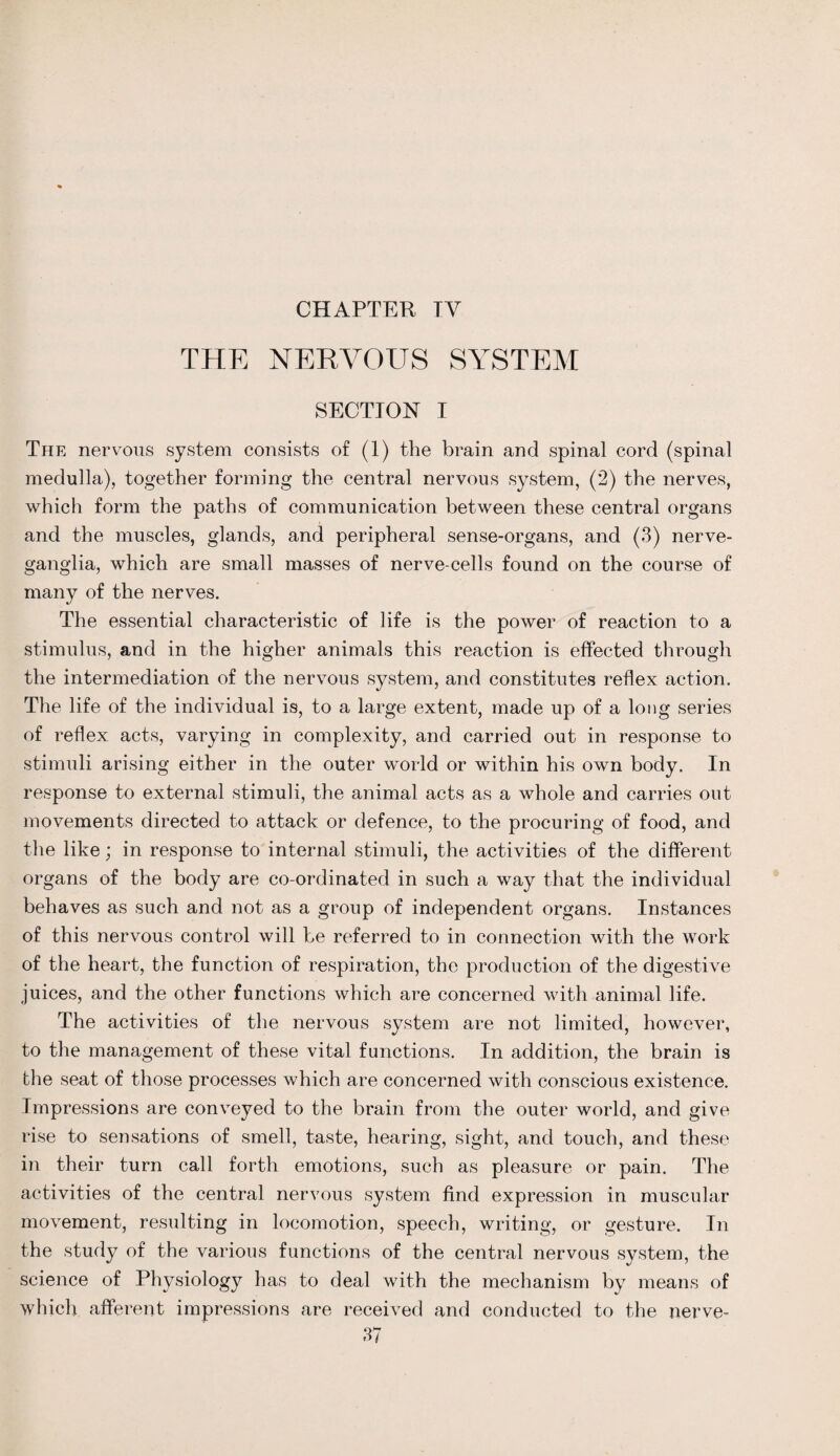 CHAPTER TV THE NERVOUS SYSTEM SECTION I The nervous system consists of (1) the brain and spinal cord (spinal medulla), together forming the central nervous system, (2) the nerves, which form the paths of communication between these central organs and the muscles, glands, and peripheral sense-organs, and (3) nerve- ganglia, which are small masses of nerve-cells found on the course of many of the nerves. The essential characteristic of life is the power of reaction to a stimulus, and in the higher animals this reaction is effected through the intermediation of the nervous system, and constitutes reflex action. The life of the individual is, to a large extent, made up of a long series of reflex acts, varying in complexity, and carried out in response to stimuli arising either in the outer world or within his own body. In response to external stimuli, the animal acts as a whole and carries out movements directed to attack or defence, to the procuring of food, and the like; in response to internal stimuli, the activities of the different organs of the body are co-ordinated in such a way that the individual behaves as such and not as a group of independent organs. Instances of this nervous control will be referred to in connection with the work of the heart, the function of respiration, the production of the digestive juices, and the other functions which are concerned with animal life. The activities of the nervous system are not limited, however, to the management of these vital functions. In addition, the brain is the seat of those processes which are concerned with conscious existence. Impressions are conveyed to the brain from the outer world, and give rise to sensations of smell, taste, hearing, sight, and touch, and these in their turn call forth emotions, such as pleasure or pain. The activities of the central nervous system find expression in muscular movement, resulting in locomotion, speech, writing, or gesture. In the study of the various functions of the central nervous system, the science of Physiology has to deal with the mechanism by means of which afferent impressions are received and conducted to the nerve-