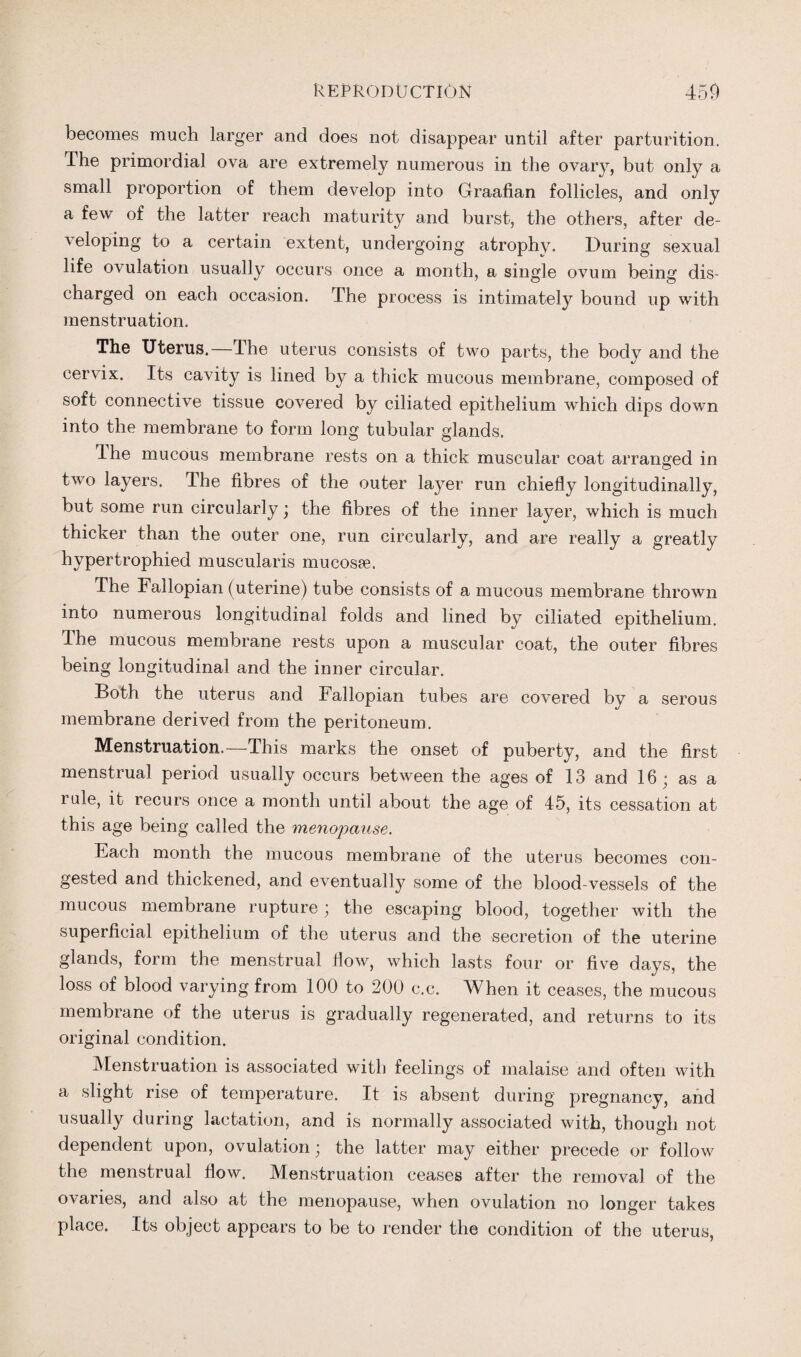 becomes much larger and does not disappear until after parturition. The primordial ova are extremely numerous in the ovary, but only a small proportion of them develop into Graafian follicles, and only a few of the latter reach maturity and burst, the others, after de- ■\ eloping to a certain extent, undergoing atrophy. During sexual life ovulation usually occurs once a month, a single ovum being dis¬ charged on each occasion. The process is intimately bound up with menstruation. The Uterus.—The uterus consists of two parts, the body and the cervix. Its cavity is lined by a thick mucous membrane, composed of soft connective tissue covered by ciliated epithelium which dips down into the membrane to form long tubular glands, The mucous membrane rests on a thick muscular coat arranged in two layers. The fibres of the outer layer run chiefly longitudinally, but some run circularly ; the fibres of the inner layer, which is much thicker than the outer one, run circularly, and are really a greatly hypertrophied muscularis mucosa. The Fallopian (uterine) tube consists of a mucous membrane thrown into numerous longitudinal folds and lined by ciliated epithelium. The mucous membrane rests upon a muscular coat, the outer fibres being longitudinal and the inner circular. Both the uterus and Fallopian tubes are covered by a serous membrane derived from the peritoneum. Menstruation.—This marks the onset of puberty, and the first menstrual period usually occurs between the ages of 13 and 16; as a rule, it recurs once a month until about the age of 45, its cessation at this age being called the menopause. Each month the mucous membrane of the uterus becomes con¬ gested and thickened, and eventually some of the blood-vessels of the mucous membrane rupture; the escaping blood, together with the superficial epithelium of the uterus and the secretion of the uterine glands, form the menstrual flow, which lasts four or five days, the loss of blood varying from 100 to 200 c.c. When it ceases, the mucous membrane of the uterus is gradually regenerated, and returns to its original condition. -Menstruation is associated with feelings of malaise and often with a slight rise of temperature. It is absent during pregnancy, and usually during lactation, and is normally associated with, though not dependent upon, ovulation; the latter may either precede or follow the menstrual flow. Menstruation ceases after the removal of the ovaries, and also at the menopause, when ovulation no longer takes place. Its object appears to be to render the condition of the uterus,
