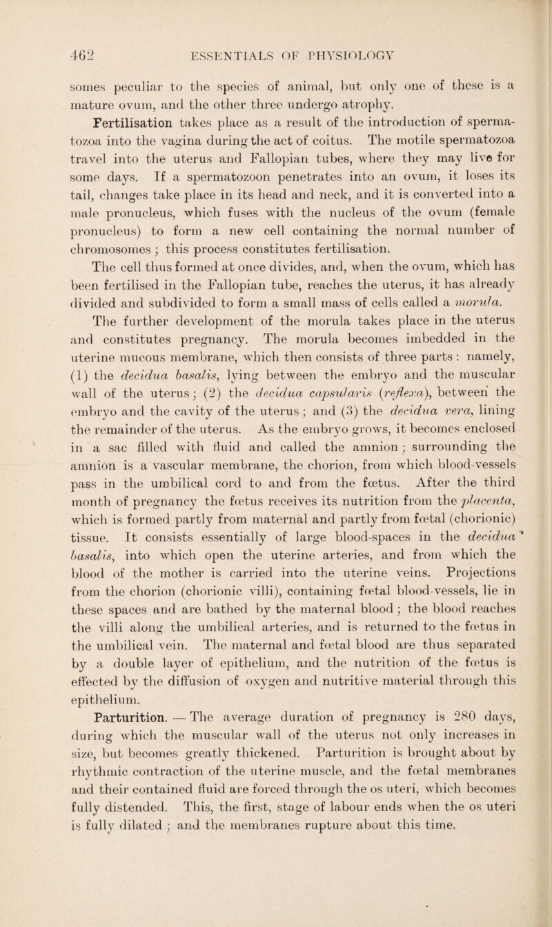 somes peculiar to the species of animal, but only one of these is a mature ovum, and the other three undergo atrophy. Fertilisation takes place as a result of the introduction of sperma¬ tozoa into the vagina during the act of coitus. The motile spermatozoa travel into the uterus and Fallopian tubes, where they may live for some days. If a spermatozoon penetrates into an ovum, it loses its tail, changes take place in its head and neck, and it is converted into a male pronucleus, which fuses with the nucleus of the ovum (female pronucleus) to form a new cell containing the normal number of chromosomes ; this process constitutes fertilisation. The cell thus formed at once divides, and, when the ovum, which has been fertilised in the Fallopian tube, reaches the uterus, it has already divided and subdivided to form a small mass of cells called a morula. The further development of the morula takes place in the uterus and constitutes pregnancy. The morula becomes imbedded in the uterine mucous membrane, which then consists of three parts : namely, (1) the decidua basalis, lying between the embryo and the muscular wall of the uterus; (2) the decidua capsularis (rejiexa), between the embryo and the cavity of the uterus; and (3) the decidua vera, lining the remainder of the uterus. As the embryo grows, it becomes enclosed in a sac filled with fluid and called the amnion; surrounding the amnion is a vascular membrane, the chorion, from which blood-vessels pass in the umbilical cord to and from the foetus. After the third month of pregnancy the foetus receives its nutrition from the placenta, which is formed partly from maternal and partly from foetal (chorionic) tissue. It consists essentially of large blood-spaces in the decidua* basalis, into which open the uterine arteries, and from which the blood of the mother is carried into the uterine veins. Projections from the chorion (chorionic villi), containing foetal blood-vessels, lie in these spaces and are bathed by the maternal blood; the blood reaches the villi along the umbilical arteries, and is returned to the foetus in the umbilical vein. The maternal and foetal blood are thus separated by a double layer of epithelium, and the nutrition of the foetus is effected by the diffusion of oxygen and nutritive material through this epithelium. Parturition. — The average duration of pregnancy is 280 days, during which the muscular wTall of the uterus not only increases in size, but becomes greatly thickened. Parturition is brought about by rhythmic contraction of the uterine muscle, and the foetal membranes and their contained fluid are forced through the os uteri, which becomes fully distended. This, the first, stage of labour ends when the os uteri is fully dilated ; and the membranes rupture about this time,