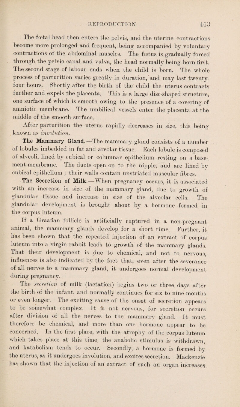 The foetal head tlien enters the pelvis, and the uterine contractions become more prolonged and frequent, being accompanied by voluntary contractions of the abdominal muscles. The foetus is gradually forced through the pelvic canal and vulva, the head normally being born first. The second stage of labour ends when the child is born. The whole process of parturition varies greatly in duration, and may last twenty- four hours. Shortly after the birth of the child the uterus contracts further and expels the placenta. This is a large disc-shaped structure, one surface of which is smooth owing to the presence of a covering of amniotic membrane. The umbilical vessels enter the placenta at the middle of the smooth surface. After parturition the uterus rapidly decreases in size, this being known as involution. The Mammary Gland.—The mammary gland consists of a number of lobules imbedded in fat and areolar tissue. Each lobule is composed of alveoli, lined by cubical or columnar epithelium resting on a base¬ ment-membrane. The ducts open on to the nipple, and are lined by cubical epithelium ; their walls contain unstriated muscular fibres. The Secretion of Milk.—When pregnancy occurs, it is associated with an increase in size of the mammary gland, due to growth of glandular tissue and increase in size of the alveolar cells. The glandular development is brought about by a hormone formed in the corpus luteum. If a Graafian follicle is artificially ruptured in a non-pregnant animal, the mammary glands develop for a short time. Further, it has been shown that the repeated injection of an extract of corpus luteum into a virgin rabbit leads to growth of the mammary glands. That their development is due to chemical, and not to nervous, influences is also indicated by the fact that, even after the severance of all nerves to a mammary gland, it undergoes normal development during pregnancy. The secretion of milk (lactation) begins two or three days after the birth of the infant, and normally continues for six to nine months or even longer. The exciting cause of the onset of secretion appears to be somewhat complex. It is not nervous, for secretion occurs after division of all the nerves to the mammary gland. It must therefore be chemical, and more than one hormone appear to be concerned. In the first place, with the atrophy of the corpus luteum which takes place at this time, the anabolic stimulus is withdrawn, and katabolism tends to occur. Secondly, a hormone is formed by the uterus, as it undergoes involution, and excites secretion. Mackenzie has shown that the injection of an extract of such an organ increases