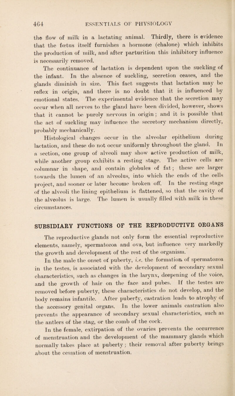 the flow of milk in a lactating animal. Thirdly, there is evidence that the foetus itself furnishes a hormone (chalone) which inhibits the production of milk, and after parturition this inhibitory influence is necessarily removed. The continuance of lactation is dependent upon the suckling of the infant. In the absence of suckling, secretion ceases, and the glands diminish in size. This fact suggests that lactation may be reflex in origin, and there is no doubt that it is influenced by emotional states. The experimental evidence that the secretion may occur when all nerves to the gland have been divided, however, shows that it cannot be purely nervous in origin; and it is possible that the act of suckling may influence the secretory mechanism directly, probably mechanically. Histological changes occur in the alveolar epithelium during lactation, and these do not occur uniformly throughout the gland. In a section, one group of alveoli may show active production of milk, while another group exhibits a resting stage. The active cells are columnar in shape, and contain globules of fat; these are larger towards the lumen of an alveolus, into which the ends of the cells project, and sooner or later become broken off. In the resting stage of the alveoli the lining epithelium is flattened, so that the cavity of the alveolus is large. The lumen is usually filled with milk in these circumstances. SUBSIDIARY FUNCTIONS OF THE REPRODUCTIVE ORGANS The reproductive glands not only form the essential reproductive elements, namely, spermatozoa and ova, but influence very markedly the growth and development of the rest of the organism. In the male the onset of puberty, i.e. the formation, of spermatozoa in the testes, is associated with the development of secondary sexual characteristics, such as changes in the larynx, deepening of the voice, and the growth of hair on the face and pubes. If the testes are removed before puberty, these characteristics do not develop, and the body remains infantile. After puberty, castration leads to atrophy of the accessory genital organs. In the lower animals castration also prevents the appearance of secondary sexual characteristics, such as the antlers of the stag, or the comb of the cock. In the female, extirpation of the ovaries prevents the occurrence of menstruation and the development of the mammary glands which normally takes place at puberty; their removal after puberty brings about the cessation of menstruation.