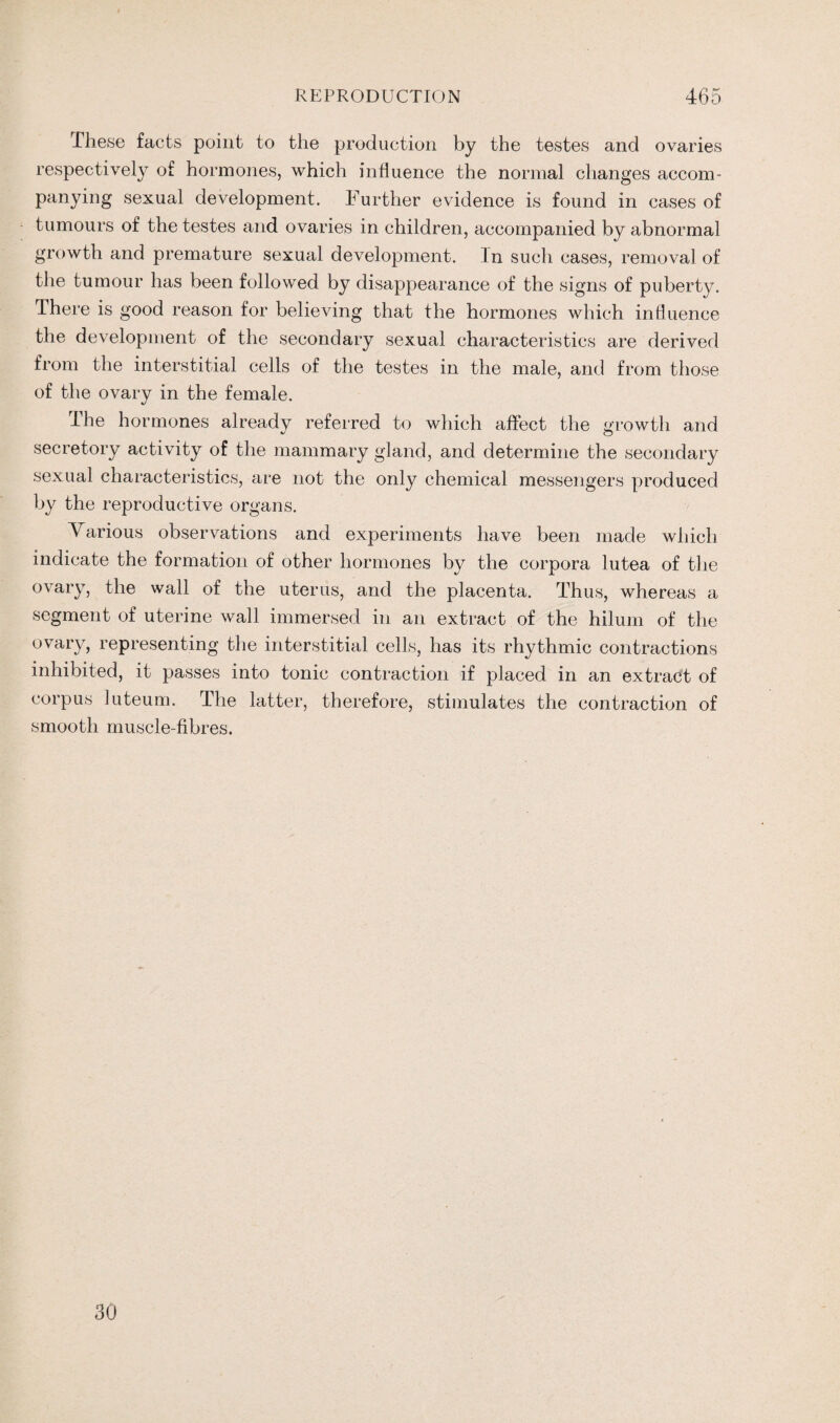 These facts point to the production by the testes and ovaries respectively of hormones, which influence the normal changes accom¬ panying sexual development. Further evidence is found in cases of tumours of the testes and ovaries in children, accompanied by abnormal growth and premature sexual development. In such cases, removal of the tumour has been followed by disappearance of the signs of puberty. There is good reason for believing that the hormones which influence the development of the secondary sexual characteristics are derived from the interstitial cells of the testes in the male, and from those of the ovary in the female. The hormones already referred to which affect the growth and secretory activity of the mammary gland, and determine the secondary sexual characteristics, are not the only chemical messengers produced by the reproductive organs. Various observations and experiments have been made which indicate the formation of other hormones by the corpora lutea of the ovary, the wall of the uterus, and the placenta. Thus, whereas a segment of uterine wall immersed in an extract of the hilum of the ovary, representing the interstitial cells, has its rhythmic contractions inhibited, it passes into tonic contraction if placed in an extract of corpus luteum. The latter, therefore, stimulates the contraction of smooth muscle-fibres. 30