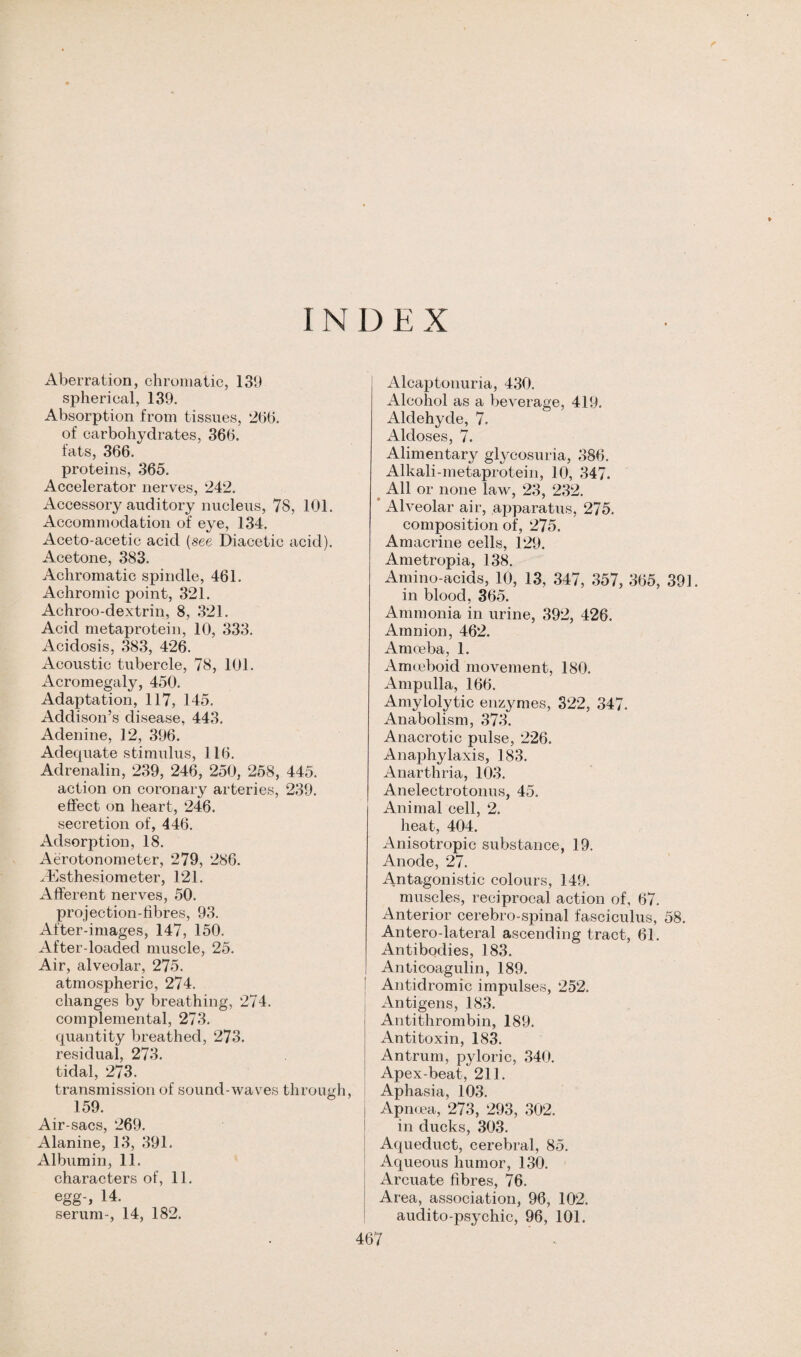 I N D E X Aberration, chromatic, 139 spherical, 139. Absorption from tissues, 2bb. of carbohydrates, 366. fats, 366. proteins, 365. Accelerator nerves, 242. Accessory auditory nucleus, 78, 101. Accommodation of eye, 134. Aceto-acetic acid (see Diacetic acid). Acetone, 383. Achromatic spindle, 461. Achromic point, 321. Achroo-dextrin, 8, 321. Acid metaprotein, 10, 333. Acidosis, 383, 426. Acoustic tubercle, 78, 101. Acromegaly, 450. Adaptation, 117, 145. Addison’s disease, 443. Adenine, 12, 396. Adequate stimulus, 116. Adrenalin, 239, 246, 250, 258, 445. action on coronary arteries, 239. effect on heart, 246. secretion of, 446. Adsorption, 18. Aerotonometer, 279, 286. EEsthesiometer, 121. Afferent nerves, 50. projection-fibres, 93. After-images, 147, 150. After-loaded muscle, 25. Air, alveolar, 275. atmospheric, 274. changes by breathing, 274. complemental, 273. quantity breathed, 273. residual, 273. tidal, 273. transmission of sound-waves througi 159. Air-sacs, 269. Alanine, 13, 391. Albumin, 11. characters of, 11. egg-, 14. serum-, 14, 182. Alcaptonuria, 430. Alcohol as a beverage, 419. Aldehyde, 7. Aldoses, 7. Alimentary glycosuria, 386. Alkali-metaprotein, 10, 347. All or none law, 23, 232. Alveolar air, apparatus, 275. composition of, 275. Amacrine cells, 129. Ametropia, 138. Amino-acids, 10, 13, 347, 357, 365, 391. in blood, 365. Ammonia in urine, 392, 426. Amnion, 462. Amoeba, 1. Amoeboid movement, 180. Ampulla, 166. Amylolytic enzymes, 322, 347. Anabolism, 373. Anacrotic pulse, 226. Anaphylaxis, 183. Anarthria, 103. Anelectrotonus, 45. Animal cell, 2. heat, 404. Anisotropic substance, 19. Anode, 27. Antagonistic colours, 149. muscles, reciprocal action of, 67. Anterior cerebro-spinal fasciculus, 58. Antero-lateral ascending tract, 61. Antibodies, 183. Anticoagulin, 189. Antidromic impulses, 252. Antigens, 183. Antithrombin, 189. Antitoxin, 183. Antrum, pyloric, 340. Apex-beat, 211. Aphasia, 103. Apncea, 273, 293, 302. in ducks, 303. Aqueduct, cerebral, 85. Aqueous humor, 130. Arcuate fibres, 76. Area, association, 96, 102. audito-psychic, 96, 101.