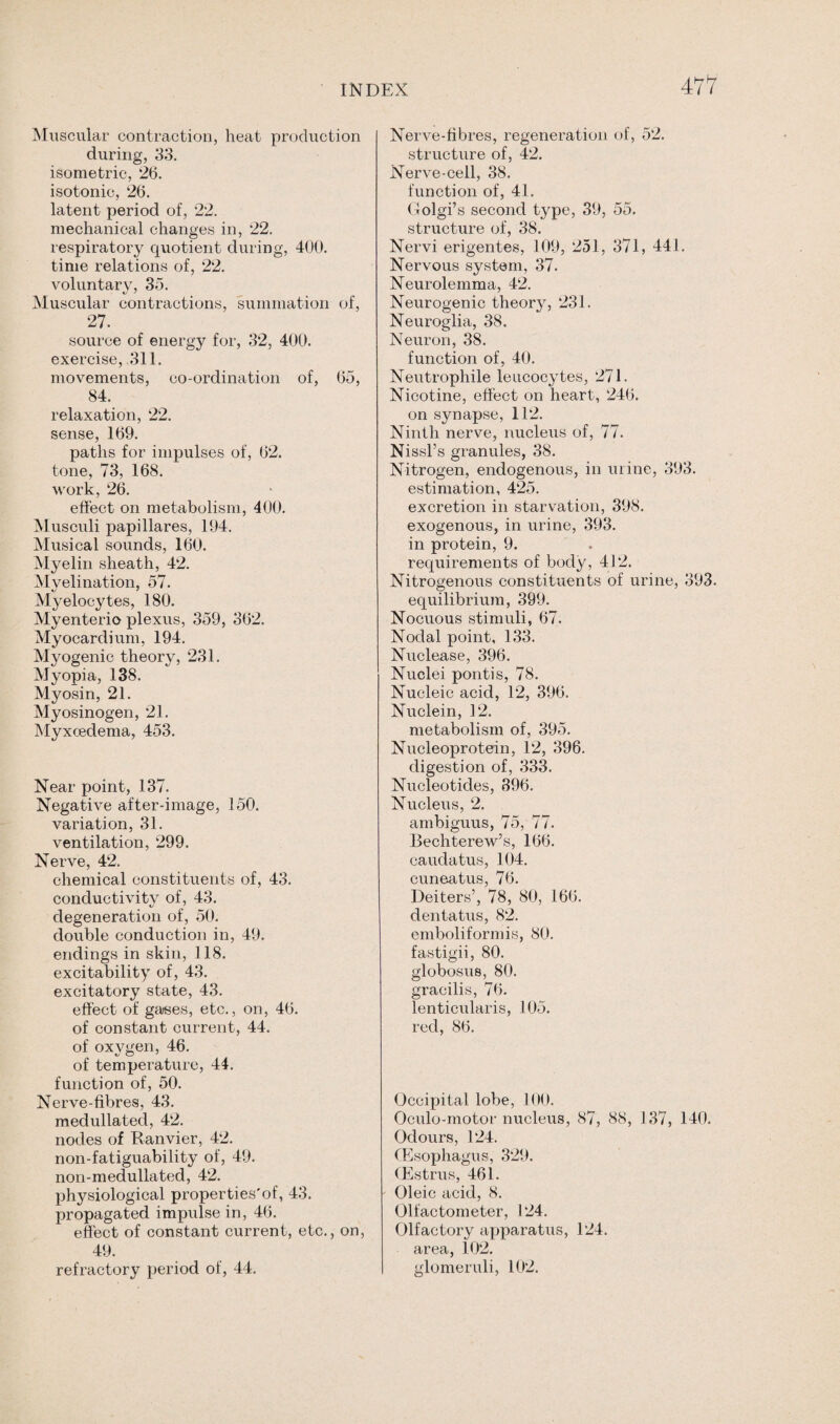Muscular contraction, heat production during, 33. isometric, 26. isotonic, 26. latent period of, 22. mechanical changes in, 22. respiratory quotient during, 400. time relations of, 22. voluntary, 35. Muscular contractions, summation of, 27. source of energy for, 32, 400. exercise, 311. movements, co-ordination of, 65, 84. relaxation, 22. sense, 169. paths for impulses of, 62. tone, 73, 168. work, 26. effect on metabolism, 400. Musculi papillares, 194. Musical sounds, 160. Myelin sheath, 42. Myelination, 57. Myelocytes, 180. Myenterio plexus, 359, 362. Myocardium, 194. Myogenic theory, 231. Myopia, 138. Myosin, 21. Myosinogen, 21. Myxcedema, 453. Near point, 137. Negative after-image, 150. variation, 31. ventilation, 299. Nerve, 42. chemical constituents of, 43. conductivity of, 43. degeneration of, 50. double conduction in, 49. endings in skin, 118. excitability of, 43. excitatory state, 43. effect of ga/ses, etc., on, 46. of constant current, 44. of oxygen, 46. of temperature, 44. function of, 50. Nerve-fibres, 43. medullated, 42. nodes of Ranvier, 42. non-fatiguability of, 49. non-medullated, 42. physiological properties'of, 43. propagated impulse in, 46. effect of constant current, etc., on, 49. refractory period of, 44. Nerve-fibres, regeneration of, 52. structure of, 42. Nerve-cell, 38. function of, 41. Golgi’s second type, 39, 55. structure of, 38. Nervi erigentes, 109, 251, 371, 441. Nervous system, 37. Neurolemma, 42. Neurogenic theory, 231. Neuroglia, 38. Neuron, 38. function of, 40. Neutrophile leucocytes, 271. Nicotine, effect on heart, 246. on synapse, 112. Ninth nerve, nucleus of, 77. Nissl’s granules, 38. Nitrogen, endogenous, in urine, 393. estimation, 425. excretion in starvation, 398. exogenous, in urine, 393. in protein, 9. requirements of body, 412. Nitrogenous constituents of urine, 393. equilibrium, 399. Nocuous stimuli, 67. Nodal point, 133. Nuclease, 396. Nuclei pontis, 78. Nucleic acid, 12, 396. Nuclein, 12. metabolism of, 395. Nucleoprotein, 12, 396. digestion of, 333. Nucleotides, 396. Nucleus, 2. ambiguus, 75, 77. Bechterew’s, 166. caudatus, 104. cuneatus, 76. Deiters’, 78, 80, 166. dentatus, 82. emboliformis, 80. fastigii, 80. globosus, 80. gracilis, 76. lenticularis, 105. red, 86. Occipital lobe, 100. Oculo-motor nucleus, 87, 88, 137, 140. Odours, 124. (Esophagus, 329. (Estrus, 461. Oleic acid, 8. Olfactometer, 124. Olfactory apparatus, 124. area, 102. glomeruli, 102.