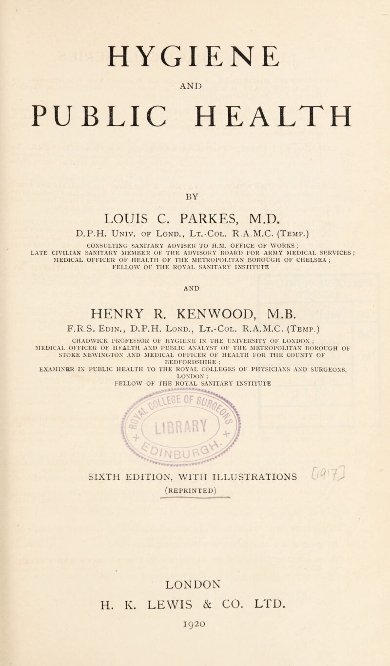 HYGIENE AND PUBLIC HEALTH BY LOUIS C. PARKES, M.D. D.P.H. Univ. of Lond., Lt.-Col. R.A.M.C. (Temp.) CONSULTING SANITARY ADVISER TO H.M. OFFICE OF WORKS ; LATE CIVILIAN SANITARY MEMBER OF THE ADVISORY BOARD FOR ARMY MEDICAL SERVICES ; MEDICAL OFFICER OF HEALTH OF THE METROPOLITAN BOROUGH OF CHELSEA ; FELLOW OF THE ROYAL SANITARY INSTITUTE AND HENRY R. KENWOOD, M.B. F.R.S. Edin., D.P.H. Lond., Lt.-Col. R.A.M.C. (Temp.) CHADWICK PROFESSOR OF HYGIENE IN THE UNIVERSITY OF LONDON ; MEDICAL OFFICER OF HEALTH AND PUBLIC ANALYST OF THE METROPOLITAN BOROUGH OF STOKE NEWINGTON AND MEDICAL OFFICER OF HEALTH FOR THE COUNTY OF BEDFORDSHIRE ; EXAMINER IN PUBLIC HEALTH TO THE ROYAL COLLEGES OF PHYSICIANS AND SURGEONS, LONDON ; FELLOW OF THE ROYAL SANITARY INSTITUTE SIXTH EDITION, WITH ILLUSTRATIONS (reprinted) LONDON H. K. LEWIS & CO. LTD 1920