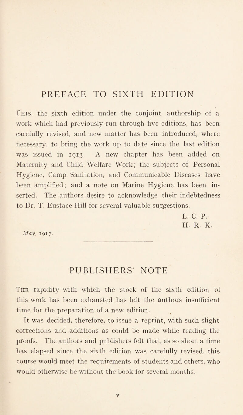 PREFACE TO SIXTH EDITION This, the sixth edition under the conjoint authorship ot a work which had previously run through five editions, has been carefully revised, and new matter has been introduced, where necessary, to bring the work up to date since the last edition was issued in 1913. A new chapter has been added on Maternity and Child Welfare Work; the subjects of Personal Hygiene, Camp Sanitation, and Communicable Diseases have been amplified; and a note on Marine Hygiene has been in¬ serted. The authors desire to acknowledge their indebtedness to Dr. T. Eustace Hill for several valuable suggestions. L. C. P. H. R. K. May, 1917. PUBLISHERS’ NOTE The rapidity with which the stock of the sixth edition of this work has been exhausted has left the authors insufficient time for the preparation of a new edition. It was decided, therefore, to issue a reprint, with such slight corrections and additions as could be made while reading the proofs. The authors and publishers felt that, as so short a time has elapsed since the sixth edition was carefully revised, this course would meet the requirements of students and others, who would otherwise be without the book for several months.