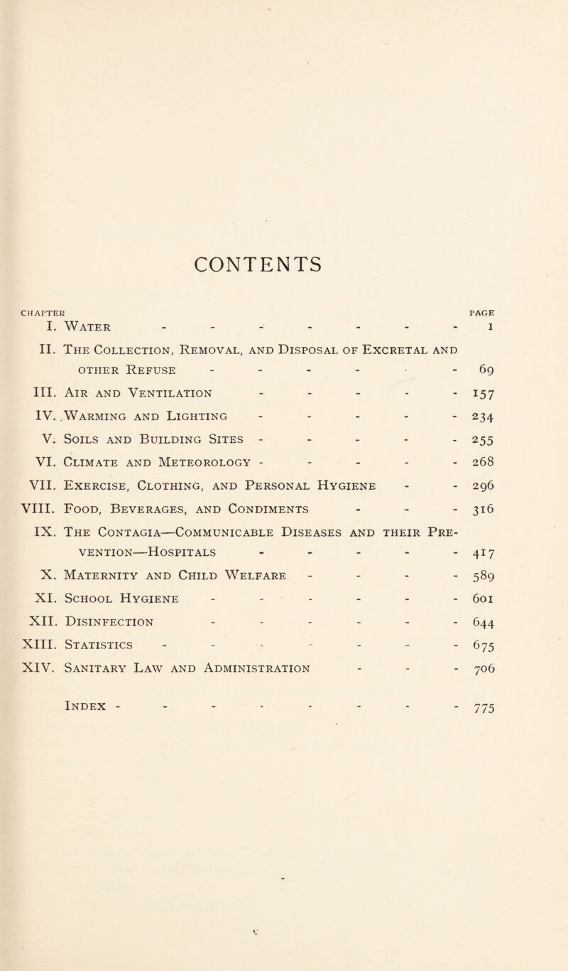 CONTENTS CHAPTER PAGE I. Water ------- i II. The Collection, Removal, and Disposal of Excretal and other Refuse - - - - -69 III. Air and Ventilation - - - - - 157 IV. Warming and Lighting - - - - - 234 V. Soils and Building Sites ----- 255 VI. Climate and Meteorology ----- 268 VII. Exercise, Clothing, and Personal Hygiene - - 296 VIII. Food, Beverages, and Condiments - 316 IX. The Contagia—Communicable Diseases and their Pre¬ vention—Hospitals - - - - -417 X. Maternity and Child Welfare - - - - 589 XI. School Hygiene ------ 601 XII. Disinfection ------ 644 XIII. Statistics ------- 675 XIV. Sanitary Law and Administration - - - 706 Index -------- 775