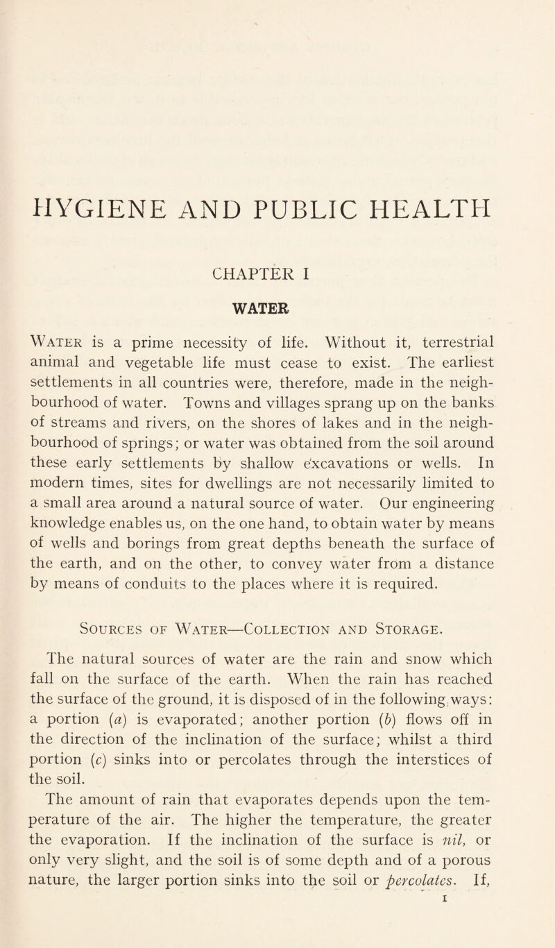 HYGIENE AND PUBLIC HEALTH CHAPTER I WATER Water is a prime necessity of life. Without it, terrestrial animal and vegetable life must cease to exist. The earliest settlements in all countries were, therefore, made in the neigh¬ bourhood of water. Towns and villages sprang up on the banks of streams and rivers, on the shores of lakes and in the neigh¬ bourhood of springs; or water was obtained from the soil around these early settlements by shallow e'xcavations or wells. In modern times, sites for dwellings are not necessarily limited to a small area around a natural source of water. Our engineering knowledge enables us, on the one hand, to obtain water by means of wells and borings from great depths beneath the surface of the earth, and on the other, to convey water from a distance by means of conduits to the places where it is required. Sources of Water—Collection and Storage. The natural sources of water are the rain and snow which fall on the surface of the earth. When the rain has reached the surface of the ground, it is disposed of in the following ways: a portion (a) is evaporated; another portion (b) flows off in the direction of the inclination of the surface; whilst a third portion (c) sinks into or percolates through the interstices of the soil. The amount of rain that evaporates depends upon the tem¬ perature of the air. The higher the temperature, the greater the evaporation. If the inclination of the surface is nil, or only very slight, and the soil is of some depth and of a porous nature, the larger portion sinks into the soil or percolates. If,