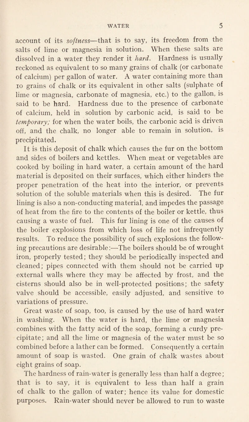 account of its softness—that is to say, its freedom from the salts of lime or magnesia in solution. When these salts are dissolved in a water they render it hard. Hardness is usually reckoned as equivalent to so many grains of chalk (or carbonate of calcium) per gallon of water. A water containing more than io grains of chalk or its equivalent in other salts (sulphate of lime or magnesia, carbonate of magnesia, etc.) to the gallon, is said to be hard. Hardness due to the presence of carbonate of calcium, held in solution by carbonic acid, is said to be temporary; for when the water boils, the carbonic acid is driven off, and the chalk, no longer able to remain in solution, is precipitated. It is this deposit of chalk which causes the fur on the bottom and sides of boilers and kettles. When meat or vegetables are cooked by boiling in hard water, a certain amount of the hard material is deposited on their surfaces, which either hinders the proper penetration of the heat into the interior, or prevents solution of the soluble materials when this is desired. The fur lining is also a non-conducting material, and impedes the passage of heat from the fire to the contents of the boiler or kettle, thus causing a waste of fuel. This fur lining is one of the causes of the boiler explosions from which loss of life not infrequently results. To reduce the possibility of such explosions the follow¬ ing precautions are desirable:—The boilers should be of wrought iron, properly tested; they should be periodically inspected and cleaned; pipes connected with them should not be carried up external walls where they may be affected by frost, and the cisterns should also be in well-protected positions; the safety valve should be accessible, easily adjusted, and sensitive to variations of pressure. Great waste of soap, too, is caused by the use of hard water in washing. When the water is hard, the lime or magnesia combines with the fatty acid of the soap, forming a curdy pre¬ cipitate; and all the lime or magnesia of the water must be so combined before a lather can be formed. Consequently a certain amount of soap is wasted. One grain of chalk wastes about eight grains of soap. The hardness of rain-water is generally less than half a degree; that is to say, it is equivalent to less than half a grain of chalk to the gallon of water; hence its value for domestic purposes. Rain-water should never be allowed to run to waste