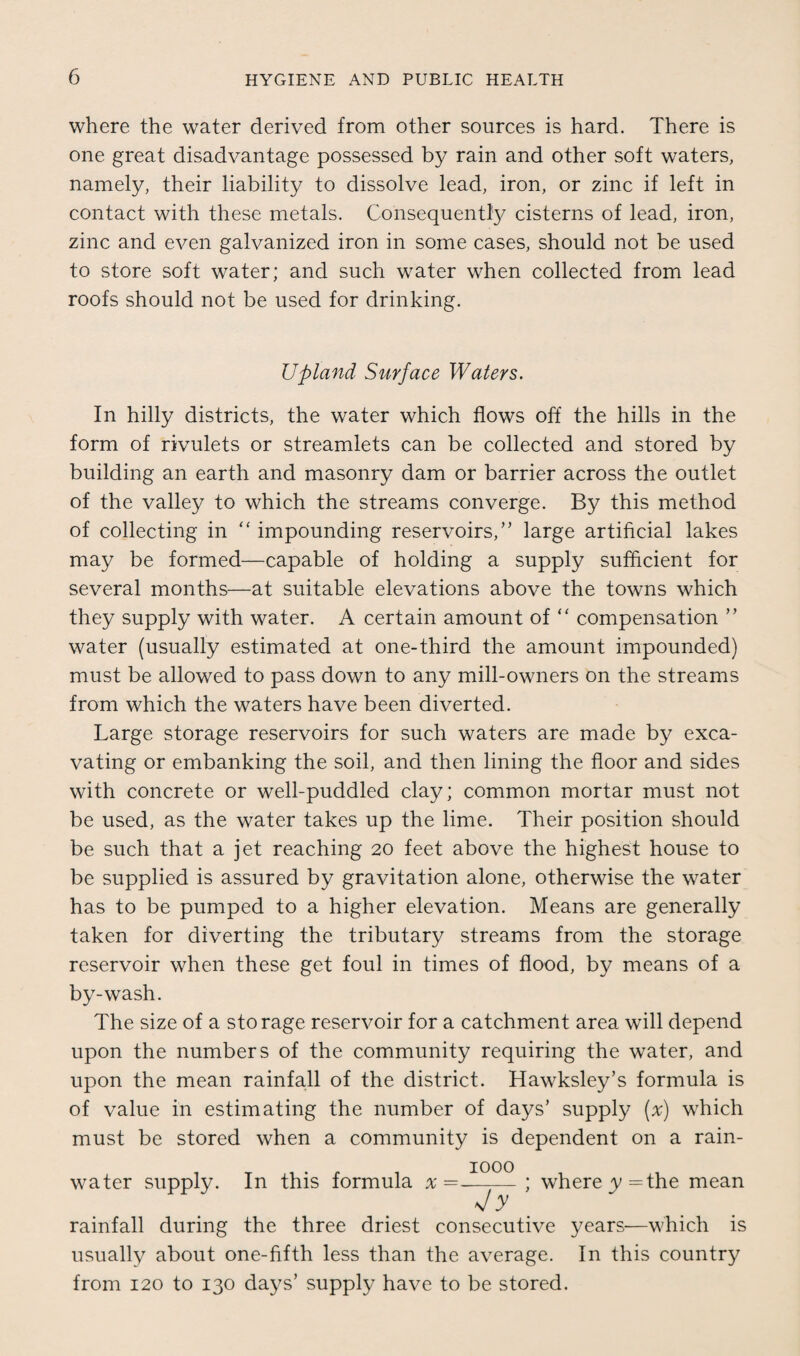 where the water derived from other sources is hard. There is one great disadvantage possessed by rain and other soft waters, namely, their liability to dissolve lead, iron, or zinc if left in contact with these metals. Consequently cisterns of lead, iron, zinc and even galvanized iron in some cases, should not be used to store soft water; and such water when collected from lead roofs should not be used for drinking. Upland Surface Waters. In hilly districts, the water which flows off the hills in the form of rivulets or streamlets can be collected and stored by building an earth and masonry dam or barrier across the outlet of the valley to which the streams converge. By this method of collecting in “ impounding reservoirs/' large artificial lakes may be formed—capable of holding a supply sufficient for several months—at suitable elevations above the towns which they supply with water. A certain amount of “ compensation ” water (usually estimated at one-third the amount impounded) must be allowed to pass down to any mill-owners on the streams from which the waters have been diverted. Large storage reservoirs for such waters are made by exca¬ vating or embanking the soil, and then lining the floor and sides with concrete or well-puddled clay; common mortar must not be used, as the water takes up the lime. Their position should be such that a jet reaching 20 feet above the highest house to be supplied is assured by gravitation alone, otherwise the water has to be pumped to a higher elevation. Means are generally taken for diverting the tributary streams from the storage reservoir when these get foul in times of flood, by means of a by-wash. The size of a storage reservoir for a catchment area will depend upon the numbers of the community requiring the water, and upon the mean rainfall of the district. Hawksley’s formula is of value in estimating the number of days’ supply (x) which must be stored when a community is dependent on a rain¬ water supply. In this formula x = ; where y=the mean Jy rainfall during the three driest consecutive years—which is usually about one-fifth less than the average. In this country from 120 to 130 days’ supply have to be stored.